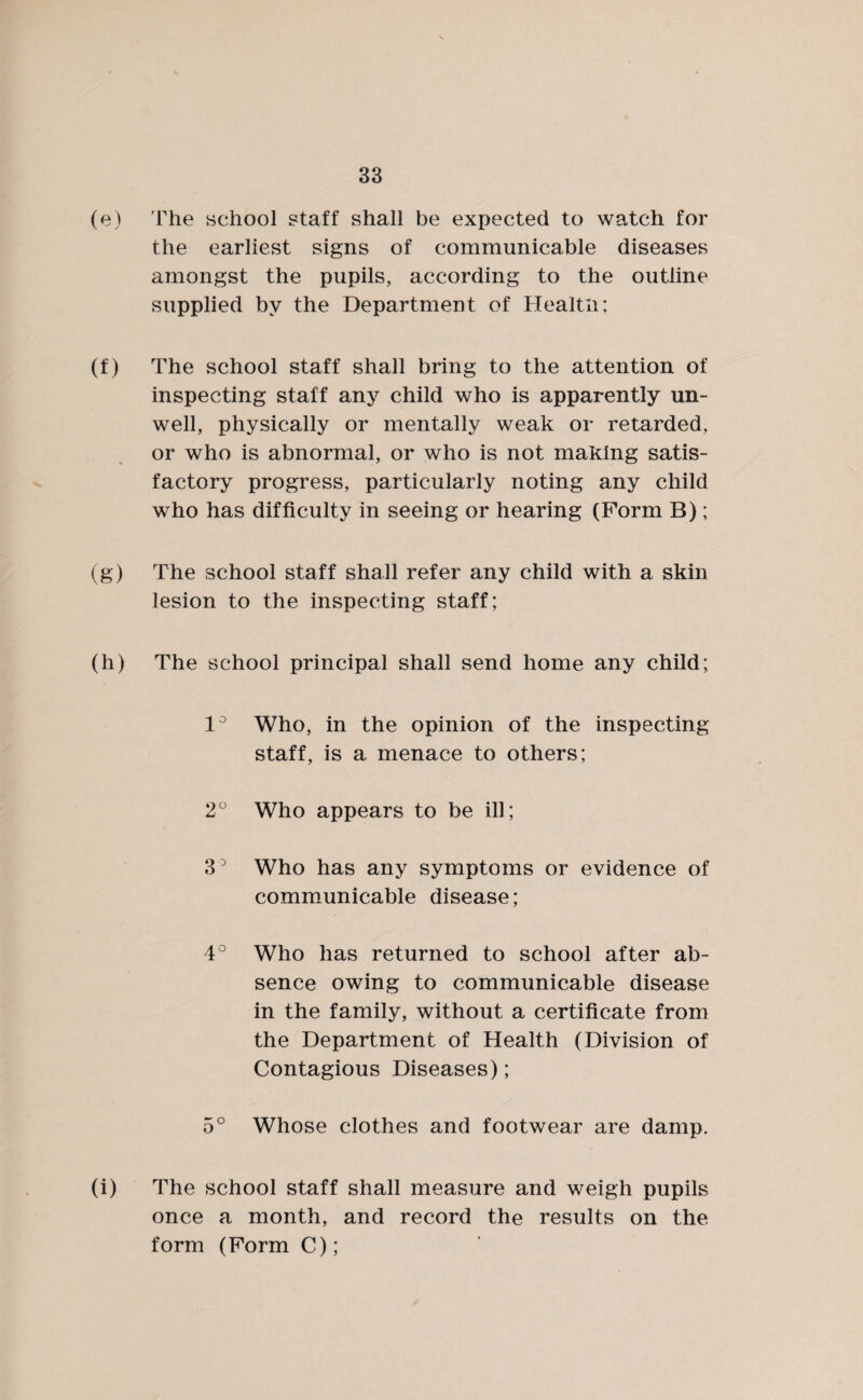 (e) 'The school staff shall be expected to watch for the earliest signs of communicable diseases amongst the pupils, according to the outline supplied by the Department of Health; (f) The school staff shall bring to the attention of inspecting staff any child who is apparently un¬ well, physically or mentally weak or retarded, or who is abnormal, or who is not making satis¬ factory progress, particularly noting any child who has difficulty in seeing or hearing (Form B); (g) The school staff shall refer any child with a skin lesion to the inspecting staff; (h) The school principal shall send home any child; 1° Who, in the opinion of the inspecting staff, is a menace to others; 2° Who appears to be ill; 3° Who has any symptoms or evidence of communicable disease; 4° Who has returned to school after ab¬ sence owing to communicable disease in the family, without a certificate from the Department of Health (Division of Contagious Diseases); 5° Whose clothes and footwear are damp. (i) The school staff shall measure and weigh pupils once a month, and record the results on the form (Form C);