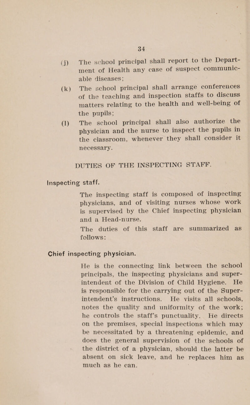 (j) The school principal shall report to the Depart¬ ment of Health any case of suspect communic¬ able diseases; (k) The school principal shall arrange conferences of the teaching and inspection staffs to discuss matters relating to the health and well-being of the pupils; (l) The school principal shall also authorize the physician and the nurse to inspect the pupils in the classroom, whenever they shall consider it necessary. DUTIES OF THE INSPECTING STAFF. Inspecting staff. The inspecting staff is composed of inspecting physicians, and of visiting nurses whose work is supervised by the Chief inspecting physician and a Head-nurse. The duties of this staff are summarized as follows: Chief inspecting physician. He is the connecting link between the school principals, the inspecting physicians and super¬ intendent of the Division of Child Hygiene. He is responsible for the carrying out of the Super¬ intendent’s instructions. He visits all schools, notes the quality and uniformity of the work; he controls the staff’s punctuality. He directs on the premises, special inspections which may be necessitated by a threatening epidemic, and does the general supervision of the schools of the district of a physician, should the latter be absent on sick leave, and he replaces him as much as he can.