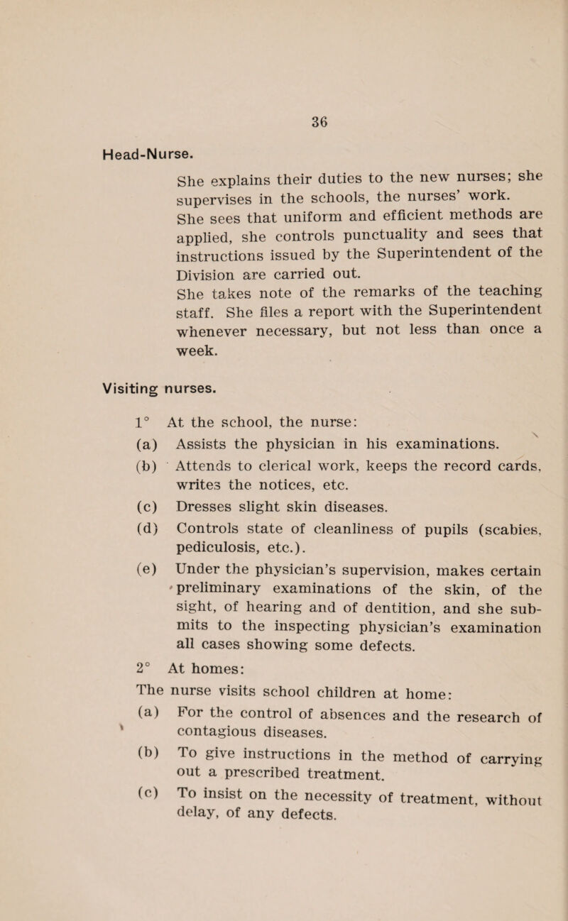 Head-Nurse. She explains their duties to the new nurses; she supervises in the schools, the nurses work. She sees that uniform and efficient methods are applied, she controls punctuality and sees that instructions issued by the Superintendent of the Division are carried out. She takes note of the remarks of the teaching staff. She files a report with the Superintendent whenever necessary, but not less than once a week. Visiting nurses. 1° At the school, the nurse: \ (a) Assists the physician in his examinations. (b) Attends to clerical work, keeps the record cards, writes the notices, etc. (c) Dresses slight skin diseases. (d) Controls state of cleanliness of pupils (scabies, pediculosis, etc.). (e) Under the physician’s supervision, makes certain •'preliminary examinations of the skin, of the sight, of hearing and of dentition, and she sub¬ mits to the inspecting physician’s examination all cases showing some defects. 2° At homes: The nurse visits school children at home: (a) t1 or the control of absences and the research of contagious diseases. (b) To gi\e instructions in the method of carrying out a prescribed treatment. (c) To insist on the necessity of treatment, without delay, of any defects.