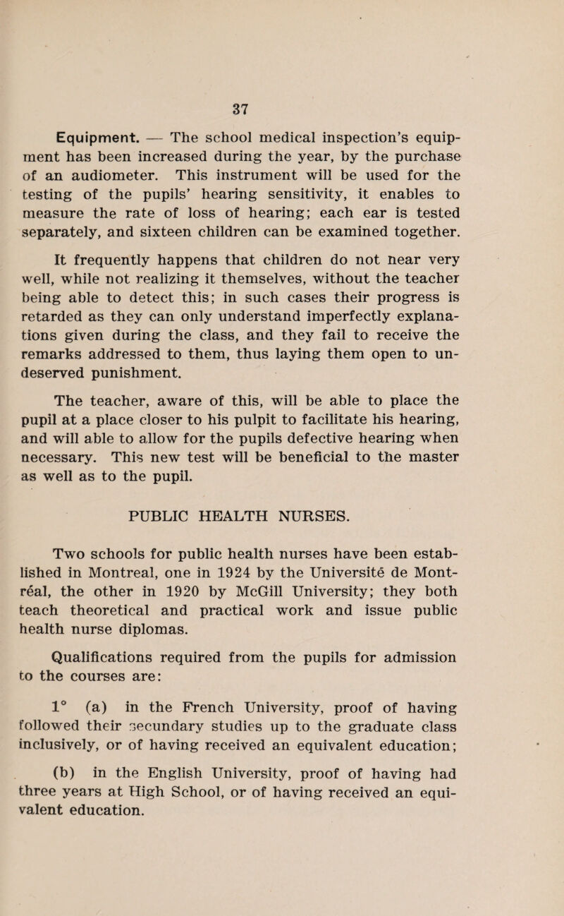 Equipment. — The school medical inspection’s equip¬ ment has been increased during the year, by the purchase of an audiometer. This instrument will be used for the testing of the pupils’ hearing sensitivity, it enables to measure the rate of loss of hearing; each ear is tested separately, and sixteen children can be examined together. It frequently happens that children do not near very well, while not realizing it themselves, without the teacher being able to detect this; in such cases their progress is retarded as they can only understand imperfectly explana¬ tions given during the class, and they fail to receive the remarks addressed to them, thus laying them open to un¬ deserved punishment. The teacher, aware of this, will be able to place the pupil at a place closer to his pulpit to facilitate his hearing, and will able to allow for the pupils defective hearing when necessary. This new test will be beneficial to the master as well as to the pupil. PUBLIC HEALTH NURSES. Two schools for public health nurses have been estab¬ lished in Montreal, one in 1924 by the Universite de Mont¬ real, the other in 1920 by McGill University; they both teach theoretical and practical work and issue public health nurse diplomas. Qualifications required from the pupils for admission to the courses are: 1° (a) in the French University, proof of having followed their secundary studies up to the graduate class inclusively, or of having received an equivalent education; (b) in the English University, proof of having had three years at High School, or of having received an equi¬ valent education.