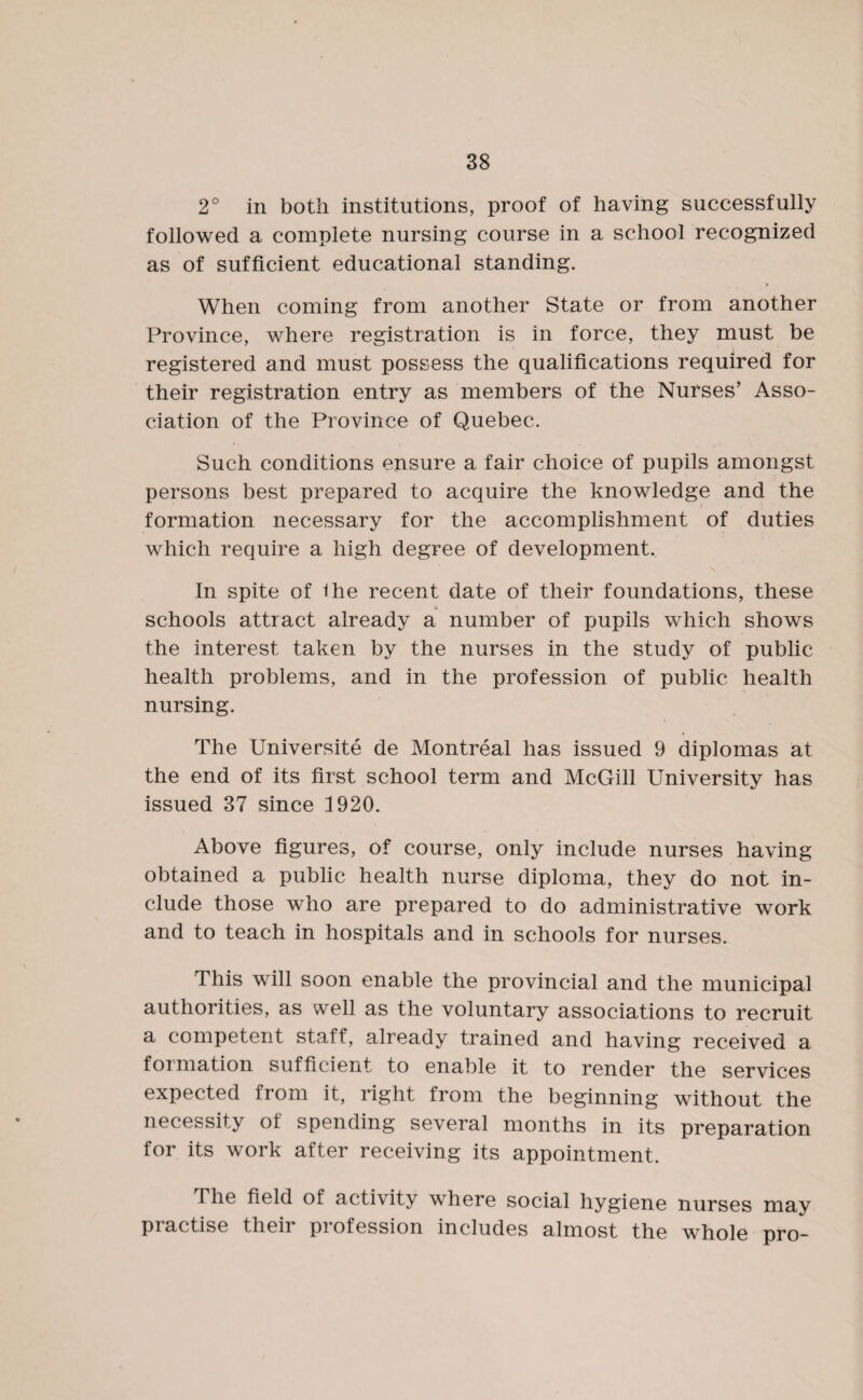 2° in both institutions, proof of having successfully followed a complete nursing course in a school recognized as of sufficient educational standing. When coming from another State or from another Province, where registration is in force, they must be registered and must possess the qualifications required for their registration entry as members of the Nurses’ Asso¬ ciation of the Province of Quebec. Such conditions ensure a fair choice of pupils amongst persons best prepared to acquire the knowledge and the formation necessary for the accomplishment of duties which require a high degree of development. In spite of the recent date of their foundations, these schools attract already a number of pupils which shows the interest taken by the nurses in the study of public health problems, and in the profession of public health nursing. The Universite de Montreal has issued 9 diplomas at the end of its first school term and McGill University has issued 37 since 1920. Above figures, of course, only include nurses having obtained a public health nurse diploma, they do not in¬ clude those who are prepared to do administrative work and to teach in hospitals and in schools for nurses. This will soon enable the provincial and the municipal authorities, as well as the voluntary associations to recruit a competent staff, already trained and having received a formation sufficient to enable it to render the services expected from it, right from the beginning without the necessity ol spending several months in its preparation for its work after receiving its appointment. The field of activity where social hygiene nurses may practise their profession includes almost the whole pro-