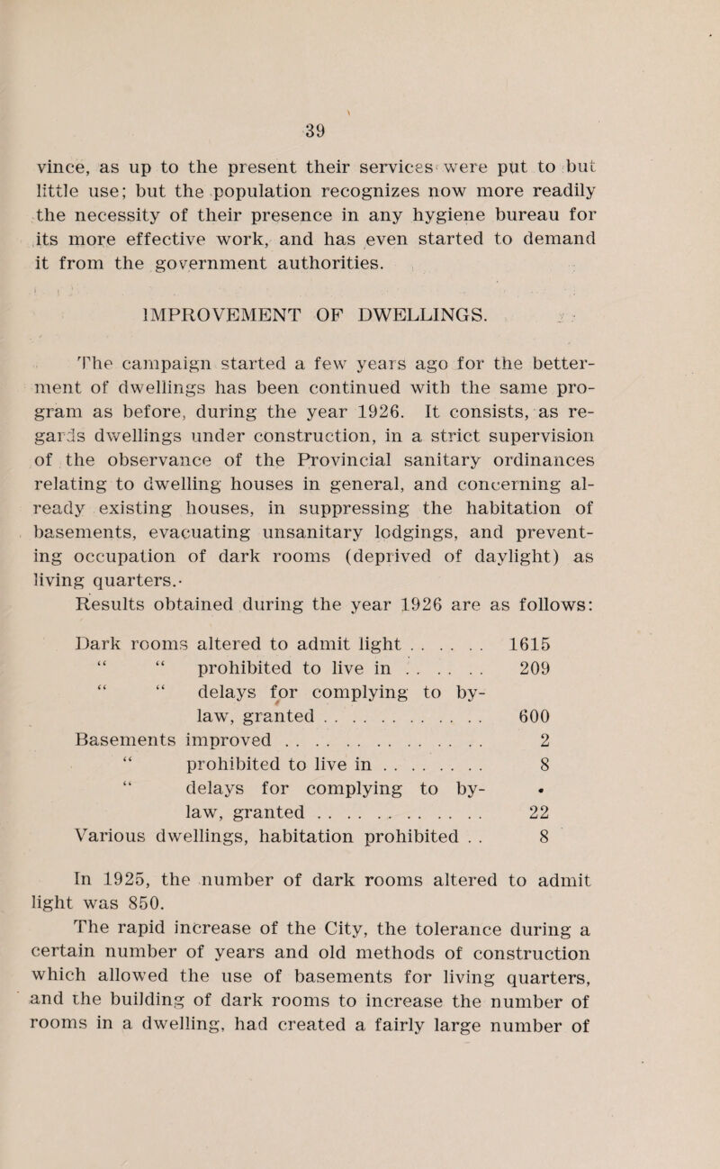 \ vince, as up to the present their services were put to but little use; but the population recognizes now more readily the necessity of their presence in any hygiene bureau for its more effective work, and has even started to demand it from the government authorities. . | . \ j '• . t ‘ ' _ • ’ . - . - / • ; IMPROVEMENT OF DWELLINGS. 2 ; rFhe campaign started a few years ago for the better¬ ment of dwellings has been continued with the same pro¬ gram as before, during the year 1926. It consists, as re¬ gards dwellings under construction, in a strict supervision of the observance of the Provincial sanitary ordinances relating to dwelling houses in general, and concerning al¬ ready existing houses, in suppressing the habitation of basements, evacuating unsanitary lodgings, and prevent¬ ing occupation of dark rooms (deprived of daylight) as living quarters.- Results obtained during the year 1926 are as follows: Dark rooms altered to admit light. 1615 “ “ prohibited to live in .. 209 “ delays for complying to by¬ law, granted. 600 Basements improved. 2 prohibited to live in. 8 delays for complying to by¬ law, granted. 22 Various dwellings, habitation prohibited . . 8 In 1925, the number of dark rooms altered to admit light was 850. The rapid increase of the City, the tolerance during a certain number of years and old methods of construction which allowed the use of basements for living quarters, and the building of dark rooms to increase the number of rooms in a dwelling, had created a fairly large number of