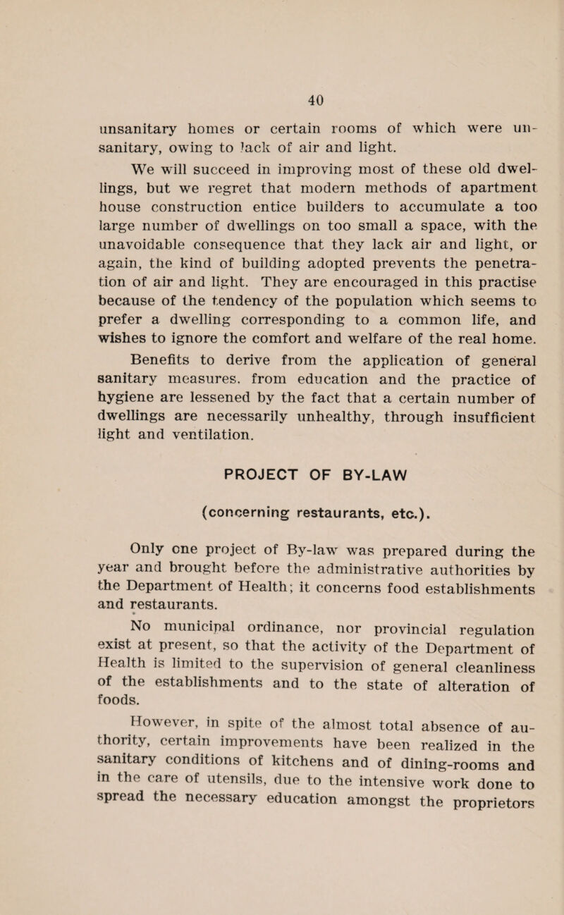 unsanitary homes or certain rooms of which were un¬ sanitary, owing to Jack of air and light. We will succeed in improving most of these old dwel¬ lings, but we regret that modern methods of apartment house construction entice builders to accumulate a too large number of dwellings on too small a space, with the unavoidable consequence that they lack air and light, or again, the kind of building adopted prevents the penetra¬ tion of air and light. They are encouraged in this practise because of the tendency of the population which seems to prefer a dwelling corresponding to a common life, and wishes to ignore the comfort and welfare of the real home. Benefits to derive from the application of general sanitary measures, from education and the practice of hygiene are lessened by the fact that a certain number of dwellings are necessarily unhealthy, through insufficient light and ventilation. PROJECT OF BY-LAW (concerning restaurants, etc.). Only one project of By-law was prepared during the year and brought before the administrative authorities by the Department of Health; it concerns food establishments and restaurants. No municipal ordinance, nor provincial regulation exist at present, so that the activity of the Department of Health is limited to the supervision of general cleanliness of the establishments and to the state of alteration of foods. However, in spite of the almost total absence of au¬ thority, certain improvements have been realized in the sanitary conditions of kitchens and of dining-rooms and in the care of utensils, due to the intensive work done to spread the necessary education amongst the proprietors