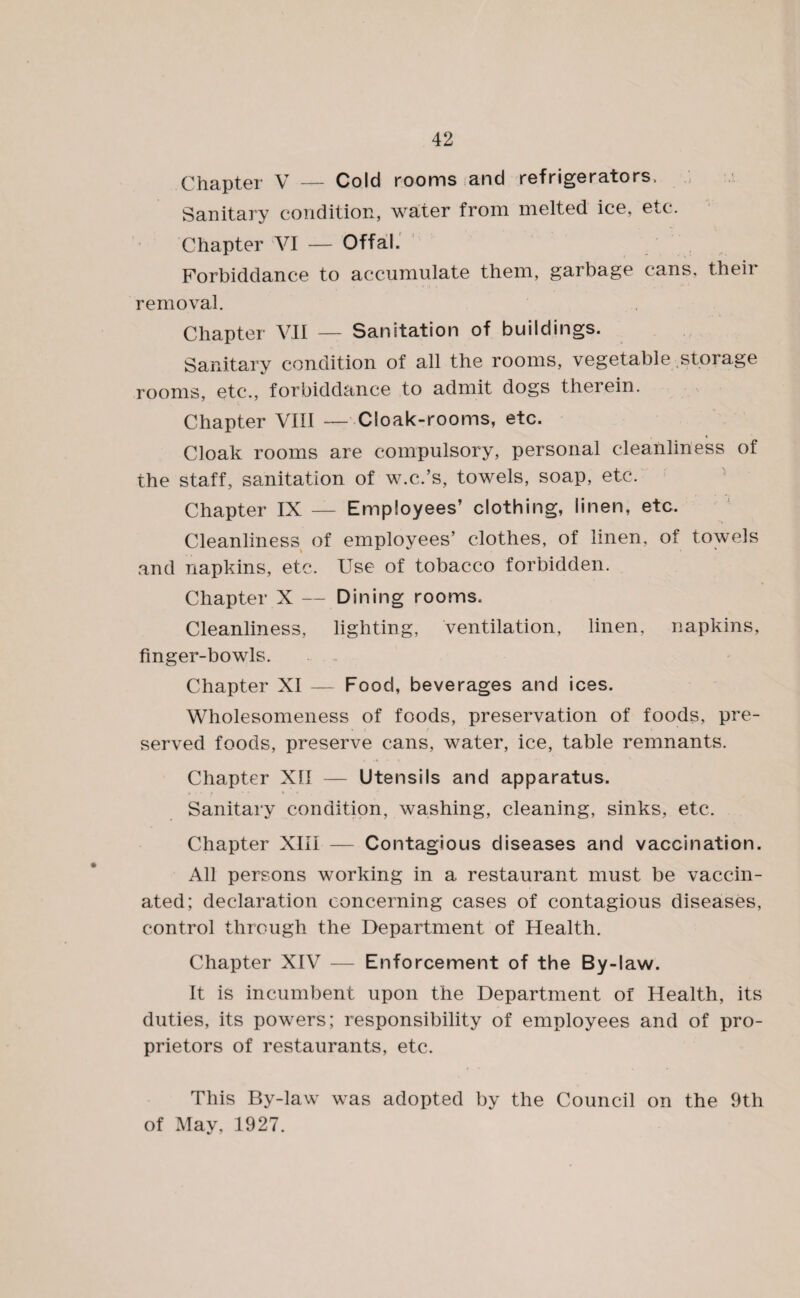 Chapter V — Cold rooms and refrigerators. Sanitary condition, water from melted ice, etc. Chapter VI — Offal. Forbiddance to accumulate them, garbage cans, their removal. Chapter VII — Sanitation of buildings. Sanitary condition of all the rooms, vegetable storage rooms, etc., forbiddance to admit dogs therein. Chapter VIII — Cloak-rooms, etc. Cloak rooms are compulsory, personal cleanliness of the staff, sanitation of w.c.’s, towels, soap, etc. Chapter IX — Employees’ clothing, linen, etc. Cleanliness of employees’ clothes, of linen, of towels and napkins, etc. Use of tobacco forbidden. Chapter X — Dining rooms. Cleanliness, lighting, ventilation, linen, napkins, finger-bowls. Chapter XI — Food, beverages and ices. Wholesomeness of foods, preservation of foods, pre¬ served foods, preserve cans, water, ice, table remnants. Chapter XII — Utensils and apparatus. Sanitary condition, washing, cleaning, sinks, etc. Chapter XIII — Contagious diseases and vaccination. All persons working in a restaurant must be vaccin¬ ated; declaration concerning cases of contagious diseases, control through the Department of Health. Chapter XIV — Enforcement of the By-law. It is incumbent upon the Department of Health, its duties, its powers; responsibility of employees and of pro¬ prietors of restaurants, etc. This By-law was adopted by the Council on the 9th of May, 1927.