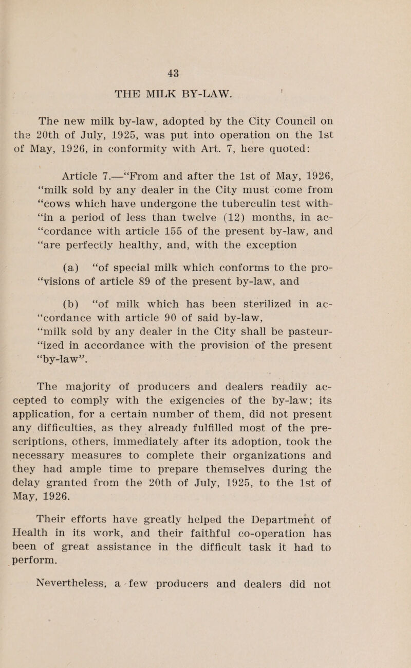 THE MILK BY-LAW. The new milk by-law, adopted by the City Council on the 20th of July, 1925, was put into operation on the 1st of May, 1926, in conformity with Art. 7, here quoted: \ Article 7.—“From and after the 1st of May, 1926, “milk sold by any dealer in the City must come from “cows which have undergone the tuberculin test with- “in a period of less than twelve (12) months, in ac¬ cordance with article 155 of the present by-law, and “are perfectly healthy, and, with the exception (a) “of special milk which conforms to the pro- “visions of article 89 of the present by-law, and (b) “of milk which has been sterilized in ac¬ cordance with article 90 of said by-law, “milk sold by any dealer in the City shall be pasteur¬ ized in accordance with the provision of the present “by-law”. The majority of producers and dealers readily ac¬ cepted to comply with the exigencies of the by-law; its application, for a certain number of them, did not present any difficulties, as they already fulfilled most of the pre¬ scriptions, others, immediately after its adoption, took the necessary measures to complete their organizations and they had ample time to prepare themselves during the delay granted from the 20th of July, 1925, to the 1st of May, 1926. Their efforts have greatly helped the Department of Health in its work, and their faithful co-operation has been of great assistance in the difficult task it had to perform. Nevertheless, a few producers and dealers did not
