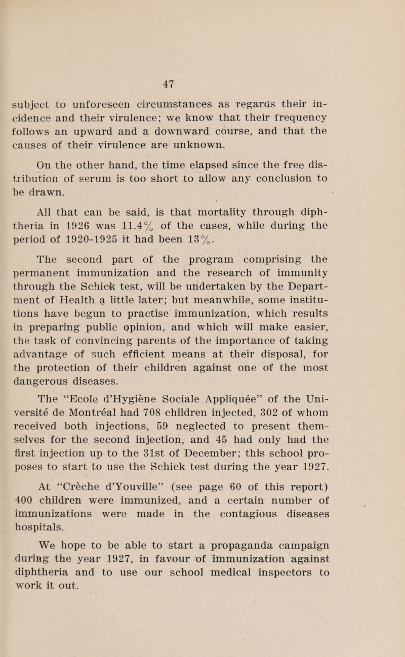 subject to unforeseen circumstances as regards their in¬ cidence and their virulence; we know that their frequency follows an upward and a downward course, and that the causes of their virulence are unknown. On the other hand, the time elapsed since the free dis¬ tribution of serum is too short to allow any conclusion to be drawn. All that can be said, is that mortality through diph¬ theria in 1926 was 11.4% of the cases, while during the period of 1920-1925 it had been 13%. The second part of the program comprising the permanent immunization and the research of immunity through the Schick test, will be undertaken by the Depart¬ ment of Health a little later; but meanwhile, some institu¬ tions have begun to practise immunization, which results in preparing public opinion, and which will make easier, the task of convincing parents of the importance of taking advantage of such efficient means at their disposal, for the protection of their children against one of the most dangerous diseases. The “Ecole d’Hygiene Sociale Appliquee” of the Uni¬ versity de Montreal had 708 children injected, 302 of whom received both injections, 59 neglected to present them¬ selves for the second injection, and 45 had only had the first injection up to the 31st of December; this school pro¬ poses to start to use the Schick test during the year 1927. At “Creche d’Youville” (see page 60 of this report) 400 children were immunized, and a certain number of immunizations were made in the contagious diseases hospitals. We hope to be able to start a propaganda campaign during the year 1927, in favour of immunization against diphtheria and to use our school medical inspectors to work it out.