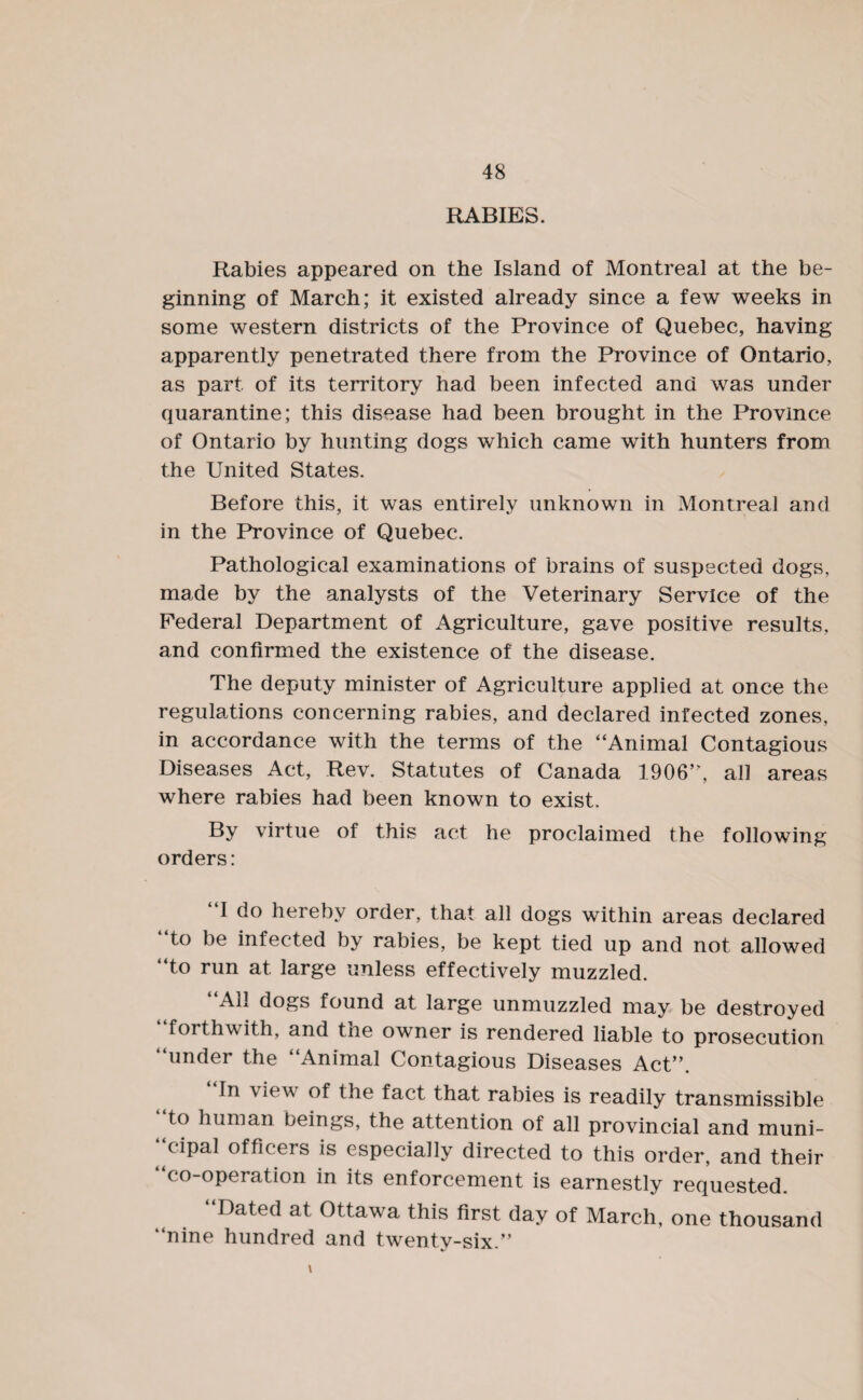 RABIES. Rabies appeared on the Island of Montreal at the be¬ ginning of March; it existed already since a few weeks in some western districts of the Province of Quebec, having apparently penetrated there from the Province of Ontario, as part of its territory had been infected and was under quarantine; this disease had been brought in the Province of Ontario by hunting dogs which came with hunters from the United States. Before this, it was entirely unknown in Montreal and in the Province of Quebec. Pathological examinations of brains of suspected dogs, made by the analysts of the Veterinary Service of the Federal Department of Agriculture, gave positive results, and confirmed the existence of the disease. The deputy minister of Agriculture applied at once the regulations concerning rabies, and declared infected zones, in accordance with the terms of the “Animal Contagious Diseases Act, Rev. Statutes of Canada 1906’’, all areas where rabies had been known to exist. By virtue of this act he proclaimed the following orders: I do hereby order, that all dogs within areas declared “to be infected by rabies, be kept tied up and not allowed “to run at large unless effectively muzzled. “All dogs found at large unmuzzled may be destroyed forthwith, and tne owner is rendered liable to prosecution “under the “Animal Contagious Diseases Act”. In view of the fact that rabies is readily transmissible to human beings, the attention of all provincial and muni¬ cipal officers is especially directed to this order, and their co-operation in its enforcement is earnestly requested. “Dated at Ottawa this first day of March, one thousand “nine hundred and twenty-six.”