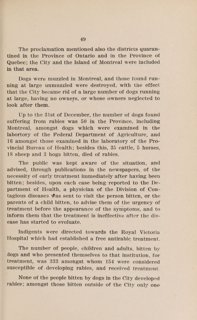 The proclamation mentioned also the districts quaran¬ tined in the Province of Ontario and in the Province of Quebec; the City and the Island of Montreal were included in that area. Dogs were muzzled in Montreal, and those found run¬ ning at large unmuzzled were destroyed, with the effect that the City became rid of a large number of dogs running at large, having no owners, or whose owners neglected to look after them. Up to the 31st of December, the number of dogs found suffering from rabies was 50 in the Province, including Montreal, amongst dogs which were examined in the labortory of the Federal Department of Agriculture, and 16 amongst those examined in the laboratory of the Pro¬ vincial Bureau of Health; besides this, 35 cattle, 5 horses, 18 sheep and 3 hogs bitten, died of rabies. The public was kept aware of the situation, and advised, through publications in the newspapers, of the necessity of early treatment immediately after having been bitten; besides, upon each case being reported to the De¬ partment of Health, a physician of the Division of Con¬ tagious diseases \tfas sent to visit the person bitten, or the parents of a child bitten, to advise them of the urgency of treatment before the appearance of the symptoms, and to inform them that the treatment is ineffective after the dis¬ ease has started to evoluate. Indigents were directed towards the Royal Victoria Hospital which had established a free antirabic treatment. The number of people, children and adults, bitten by dogs and who presented themselves to that institution, for treatment, was 333 amongst whom 154 were considered susceptible of developing rabies, and received treatment. None of the people bitten by dogs in the City developed rabies; amongst those bitten outside of the City only one