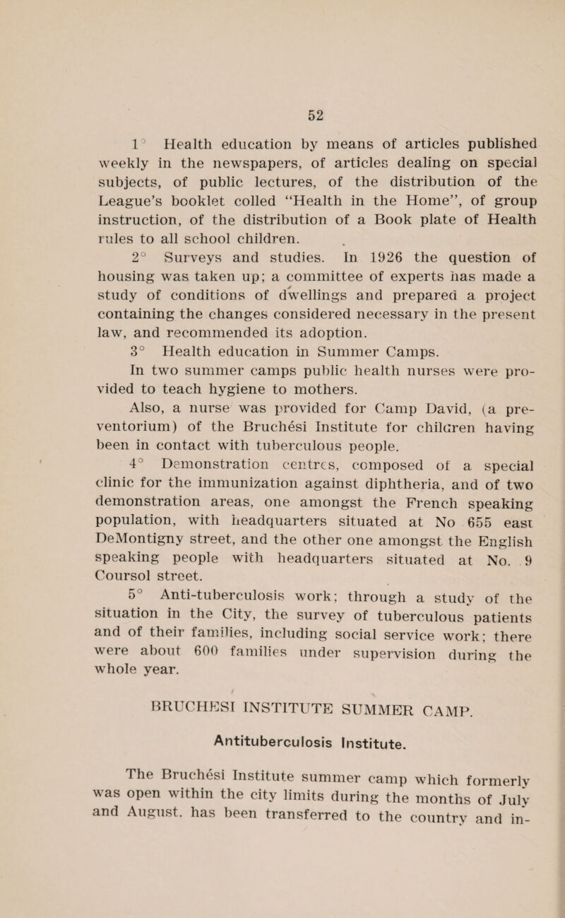1° Health education by means of articles published weekly in the newspapers, of articles dealing on special subjects, of public lectures, of the distribution of the League’s booklet colled “Health in the Home”, of group instruction, of the distribution of a Book plate of Health rules to all school children. 2° Surveys and studies. In 1926 the question of housing was taken up; a committee of experts has made a study of conditions of dwellings and prepared a project containing the changes considered necessary in the present law, and recommended its adoption. 3° Health education in Summer Camps. In two summer camps public health nurses were pro¬ vided to teach hygiene to mothers. Also, a nurse was provided for Camp David, (a pre¬ ventorium) of the Bruchesi Institute for children having been in contact with tuberculous people. 4° Demonstration centres, composed of a special clinic for the immunization against diphtheria, and of two demonstration areas, one amongst the French speaking population, with headquarters situated at No 655 easi DeMontigny street, and the other one amongst the English speaking people with headquarters situated at No. 9 Coursol street. 5° Anti-tuberculosis work; through a study of the situation in the City, the survey of tuberculous patients and of their families, including social service work; there were about 600 families under supervision during the whole year. BRUCHESI INSTITUTE SUMMER CAMP. Antituberculosis Institute. The Bruchesi Institute summer camp which formerly was open within the city limits during the months of July and August, has been transferred to the country and in-