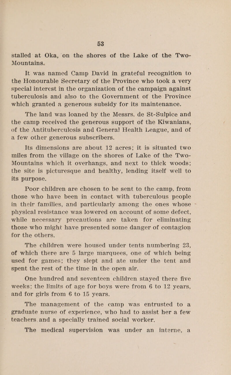 stalled at Oka, on the shores of the Lake of the Two- Mountains. It was named Camp David in grateful recognition to the Honourable Secretary of the Province who took a very special interest in the organization of the campaign against tuberculosis and also to the Government of the Province which granted a generous subsidy for its maintenance. The land was loaned by the Messrs, de St-Sulpice and the camp received the generous support of the Kiwanians, of the Antituberculosis and General Health League, and of a few other generous subscribers. Its dimensions are about 12 acres; it is situated two miles from the village on the shores of Lake of the Two- Mountains which it overhangs, and next to thick woods; the site is picturesque and healthy, lending itself well to its purpose. Poor children are chosen to be sent to the camp, from those who have been in contact with tuberculous people in their families, and particularly among the ones whose ~ physical resistance was lowered on account of some defect, while necessary precautions are taken for eliminating those who might have presented some danger of contagion for the others. The children were housed under tents numbering 23, of which there are 5 large marquees, one of which being used for games; they slept and ate under the tent and spent the rest of the time in the open air. One hundred and seventeen children stayed there five weeks; the limits of age for boys were from 6 to 12 years, and for girls from 6 to 15 years. The management of the camp was entrusted to a graduate nurse of experience, who had to assist her a few teachers and a specially trained social worker. The medical supervision was under an interne, a