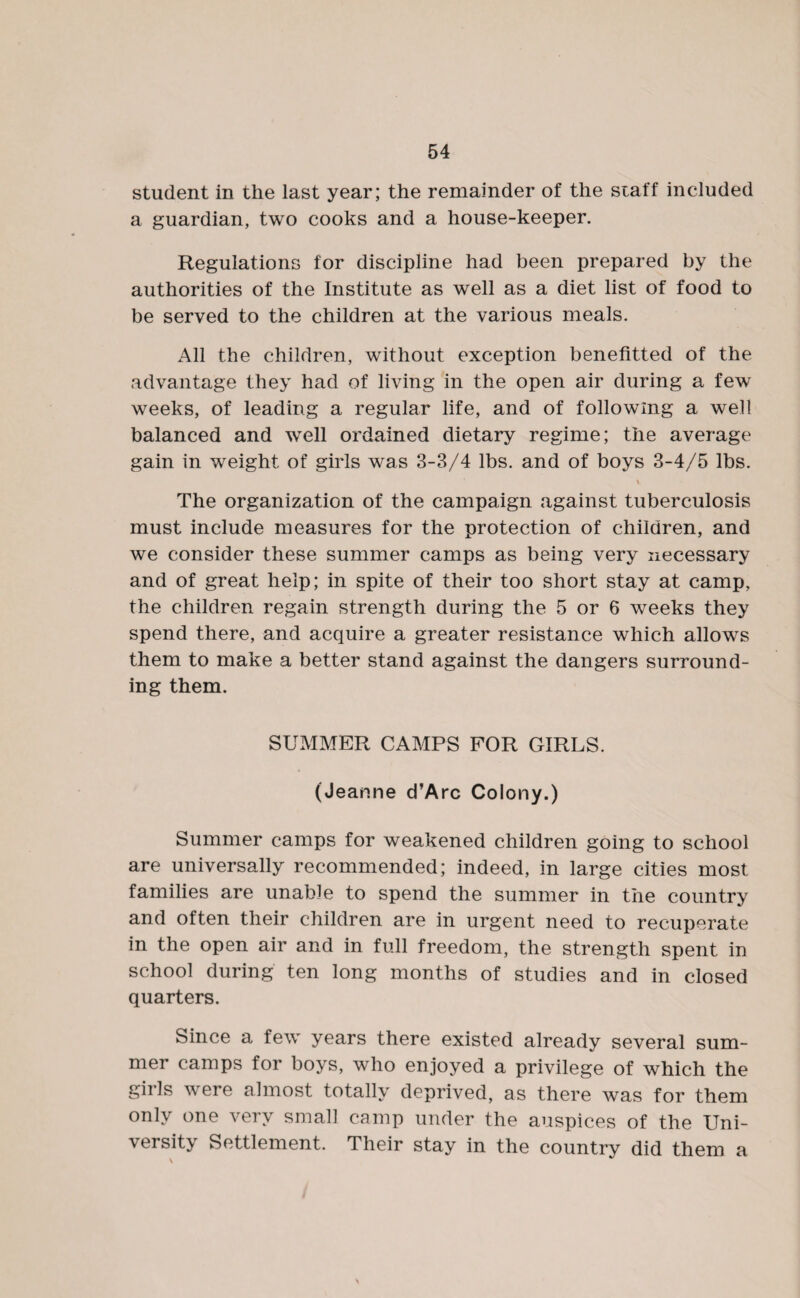 student in the last year; the remainder of the staff included a guardian, two cooks and a house-keeper. Regulations for discipline had been prepared by the authorities of the Institute as well as a diet list of food to be served to the children at the various meals. All the children, without exception benefitted of the advantage they had of living in the open air during a few weeks, of leading a regular life, and of following a well balanced and well ordained dietary regime; the average gain in weight of girls was 3-3/4 lbs. and of boys 3-4/5 lbs. v The organization of the campaign against tuberculosis must include measures for the protection of children, and we consider these summer camps as being very necessary and of great help; in spite of their too short stay at camp, the children regain strength during the 5 or 6 weeks they spend there, and acquire a greater resistance which allows them to make a better stand against the dangers surround¬ ing them. SUMMER CAMPS FOR GIRLS. (Jeanne d’Arc Colony.) Summer camps for weakened children going to school are universally recommended; indeed, in large cities most families are unable to spend the summer in the country and often their children are in urgent need to recuperate in the open air and in full freedom, the strength spent in school during ten long months of studies and in closed quarters. Since a few years there existed already several sum¬ mer camps for boys, who enjoyed a privilege of which the gills vere almost totally deprived, as there was for them only one very small camp under the auspices of the Uni¬ versity Settlement. Their stay in the country did them a