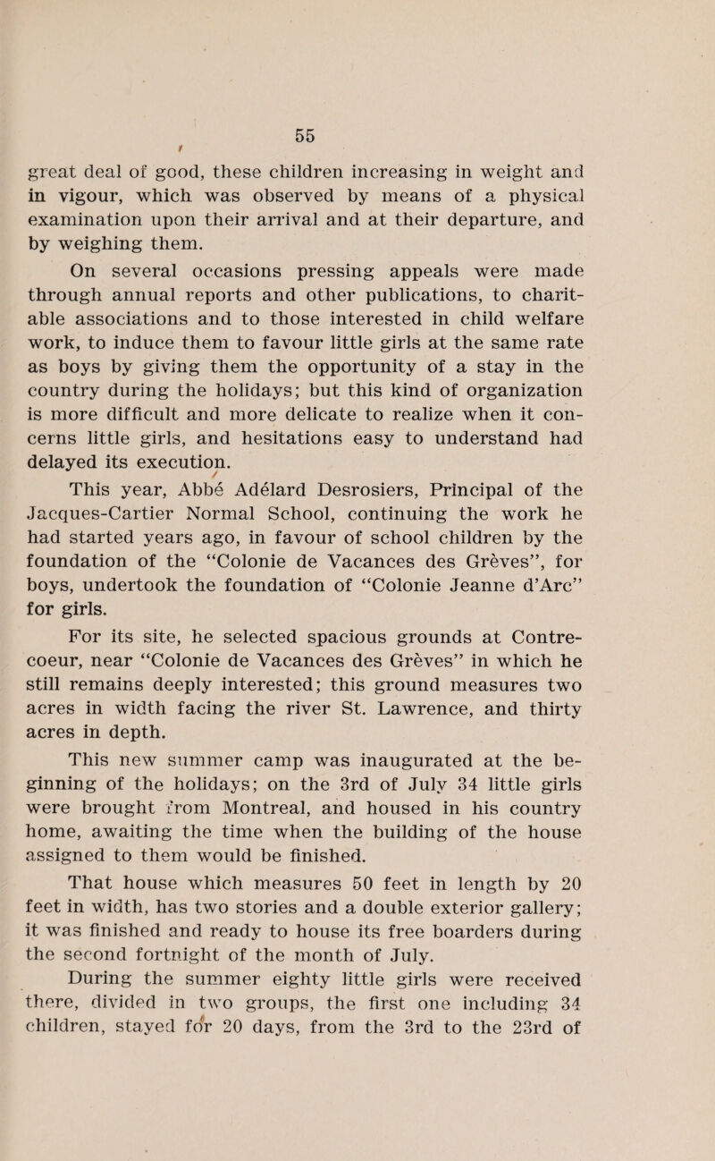 1 great deal of good, these children increasing in weight and in vigour, which was observed by means of a physical examination upon their arrival and at their departure, and by weighing them. On several occasions pressing appeals were made through annual reports and other publications, to charit¬ able associations and to those interested in child welfare work, to induce them to favour little girls at the same rate as boys by giving them the opportunity of a stay in the country during the holidays; but this kind of organization is more difficult and more delicate to realize when it con¬ cerns little girls, and hesitations easy to understand had delayed its execution. / This year, Abbe Adelard Desrosiers, Principal of the Jacques-Cartier Normal School, continuing the work he had started years ago, in favour of school children by the foundation of the “Colonie de Vacances des Greves”, for boys, undertook the foundation of “Colonie Jeanne d’Arc” for girls. For its site, he selected spacious grounds at Contre- coeur, near “Colonie de Vacances des Greves” in which he still remains deeply interested; this ground measures two acres in width facing the river St. Lawrence, and thirty acres in depth. This new summer camp was inaugurated at the be¬ ginning of the holidays; on the 3rd of July 34 little girls were brought from Montreal, and housed in his country home, awaiting the time when the building of the house assigned to them would be finished. That house which measures 50 feet in length by 20 feet in width, has two stories and a double exterior gallery; it was finished and ready to house its free boarders during the second fortnight of the month of July. During the summer eighty little girls were received there, divided in two groups, the first one including 34 children, stayed for 20 days, from the 3rd to the 23rd of