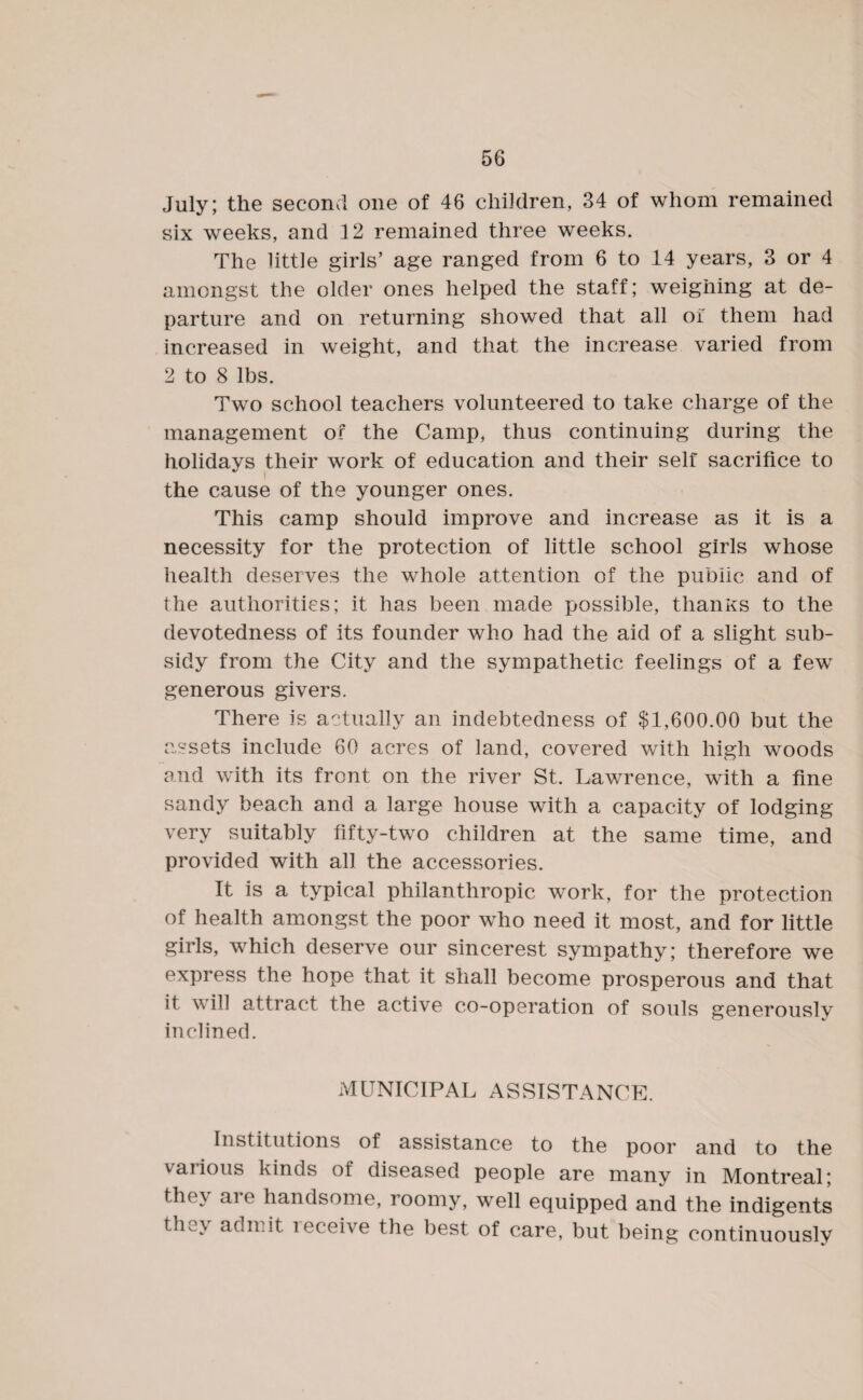 July; the second one of 46 children, 34 of whom remained six weeks, and 12 remained three weeks. The little girls’ age ranged from 6 to 14 years, 3 or 4 amongst the older ones helped the staff; weighing at de¬ parture and on returning showed that all oi' them had increased in weight, and that the increase varied from 2 to 8 lbs. Two school teachers volunteered to take charge of the management of the Camp, thus continuing during the holidays their work of education and their self sacrifice to the cause of the younger ones. This camp should improve and increase as it is a necessity for the protection of little school girls whose health deserves the whole attention of the public and of the authorities; it has been made possible, tlianKs to the devotedness of its founder who had the aid of a slight sub¬ sidy from the City and the sympathetic feelings of a few generous givers. There is actually an indebtedness of $1,600.00 but the assets include 60 acres of land, covered with high woods and with its front on the river St. Lawrence, with a fine sandy beach and a large house with a capacity of lodging very suitably fifty-two children at the same time, and provided with all the accessories. It is a typical philanthropic work, for the protection of health amongst the poor who need it most, and for little girls, which deserve our sincerest sympathy; therefore we express the hope that it shall become prosperous and that it \\ ill attract the active co-operation of souls generouslv inclined. MUNICIPAL ASSISTANCE. Institutions of assistance to the poor and to the various kinds of diseased people are many in Montreal; the\ ai e handsome, roomy, well equipped and the indigents t}u \ acln.it receive the best of care, but being continuously