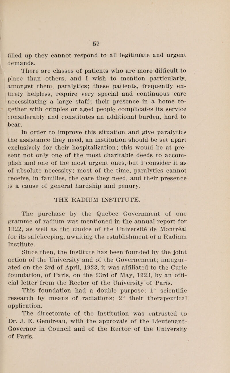 tilled up they cannot respond to all legitimate and urgent demands. There are classes of patients who are more difficult to place than others, and I wish to mention particularly, amongst them, paralytics; these patients, frequently en- tiiely helpless, require very special and continuous care necessitating a large staff; their presence in a home to¬ gether with cripples or aged people complicates its service considerably and constitutes an additional burden, hard to bear. In order to improve this situation and give paralytics the assistance they need, an institution should be set apart exclusively for their hospitalization; this would be at pre¬ sent not only one of the most charitable deeds to accom¬ plish and one of the most urgent ones, but I consider it as of absolute necessity; most of the time, paralytics cannot receive, in families, the care they need, and their presence is a cause of general hardship and penury. THE RADIUM INSTITUTE. The purchase by the Quebec Government of one gramme of radium was mentioned in the annual report for 1922, as well as the choice of the Universite de Montreal for its safekeeping, awaiting the establishment of a Radium Institute. Since then, the Institute has been founded by the joint action of the University and of the Govemement; inaugur¬ ated on the 3rd of April, 1923, it was affiliated to the Curie foundation, of Paris, on the 23rd of May, 1923, by an offi¬ cial letter from the Rector of the University of Paris. This foundation had a double purpose: 1° scientific research by means of radiations; 2° their therapeutical application. The directorate of the Institution was entrusted to Dr. J. E. Gendreau, with the approvals of the Lieutenant- Governor in Council and of the Rector of the University of Paris.