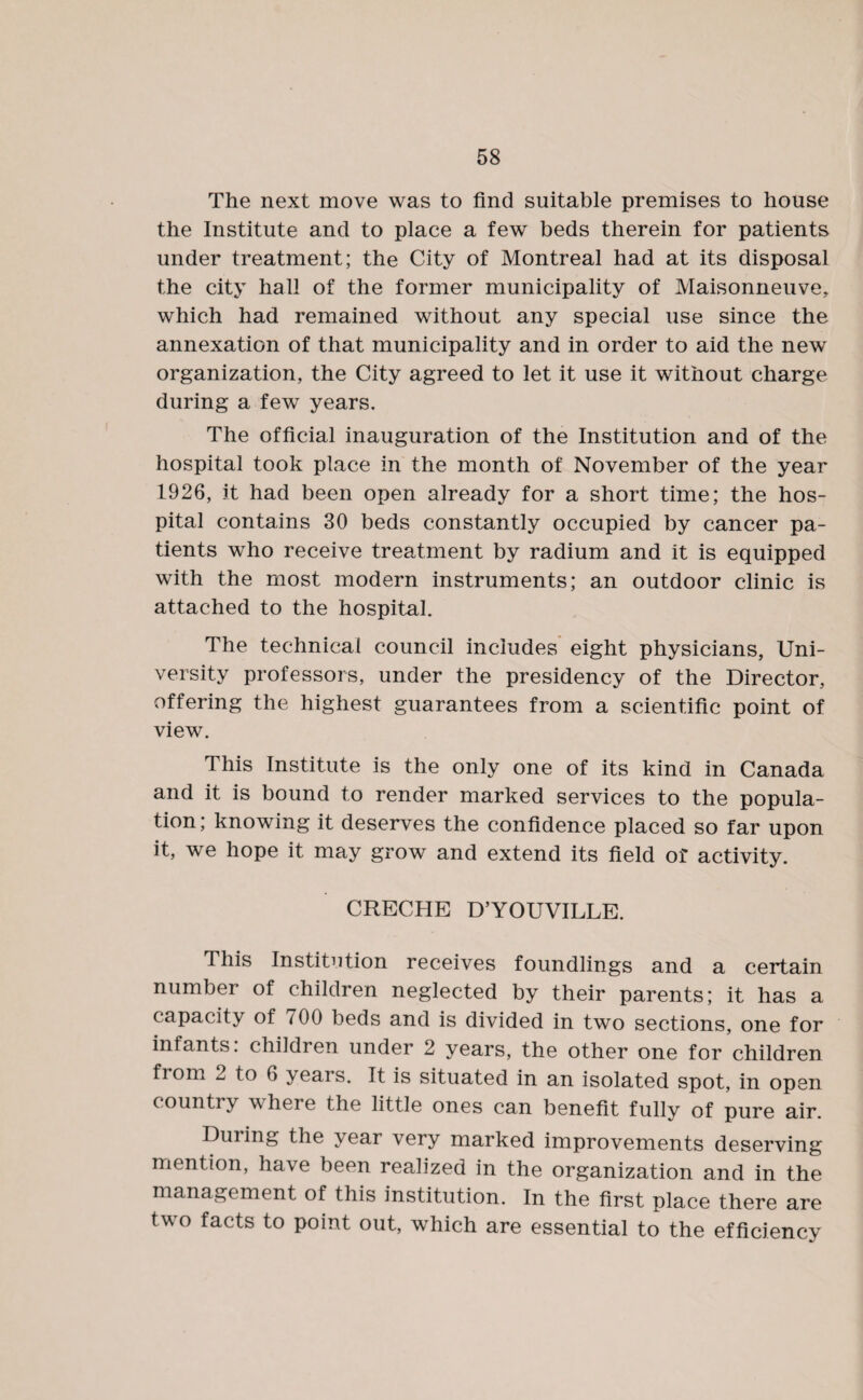 The next move was to find suitable premises to house the Institute and to place a few beds therein for patients under treatment; the City of Montreal had at its disposal the city hall of the former municipality of Maisonneuve, which had remained without any special use since the annexation of that municipality and in order to aid the new organization, the City agreed to let it use it without charge during a few years. The official inauguration of the Institution and of the hospital took place in the month of November of the year 1926, it had been open already for a short time; the hos¬ pital contains 30 beds constantly occupied by cancer pa¬ tients who receive treatment by radium and it is equipped with the most modern instruments; an outdoor clinic is attached to the hospital. The technical council includes eight physicians, Uni¬ versity professors, under the presidency of the Director, offering the highest guarantees from a scientific point of view. This Institute is the only one of its kind in Canada and it is bound to render marked services to the popula¬ tion; knowing it deserves the confidence placed so far upon it, we hope it may grow and extend its field of activity. CRECHE D’YOUVILLE. This Institution receives foundlings and a certain number of children neglected by their parents; it has a capacity of cOO beds and is divided in two sections, one for infants, children under 2 years, the other one for children from 2 to 6 yeais. It is situated in an isolated spot, in open country where the little ones can benefit fully of pure air. During the year very marked improvements deserving mention, have been realized in the organization and in the management of this institution. In the first place there are two facts to point out, which are essential to the efficiency