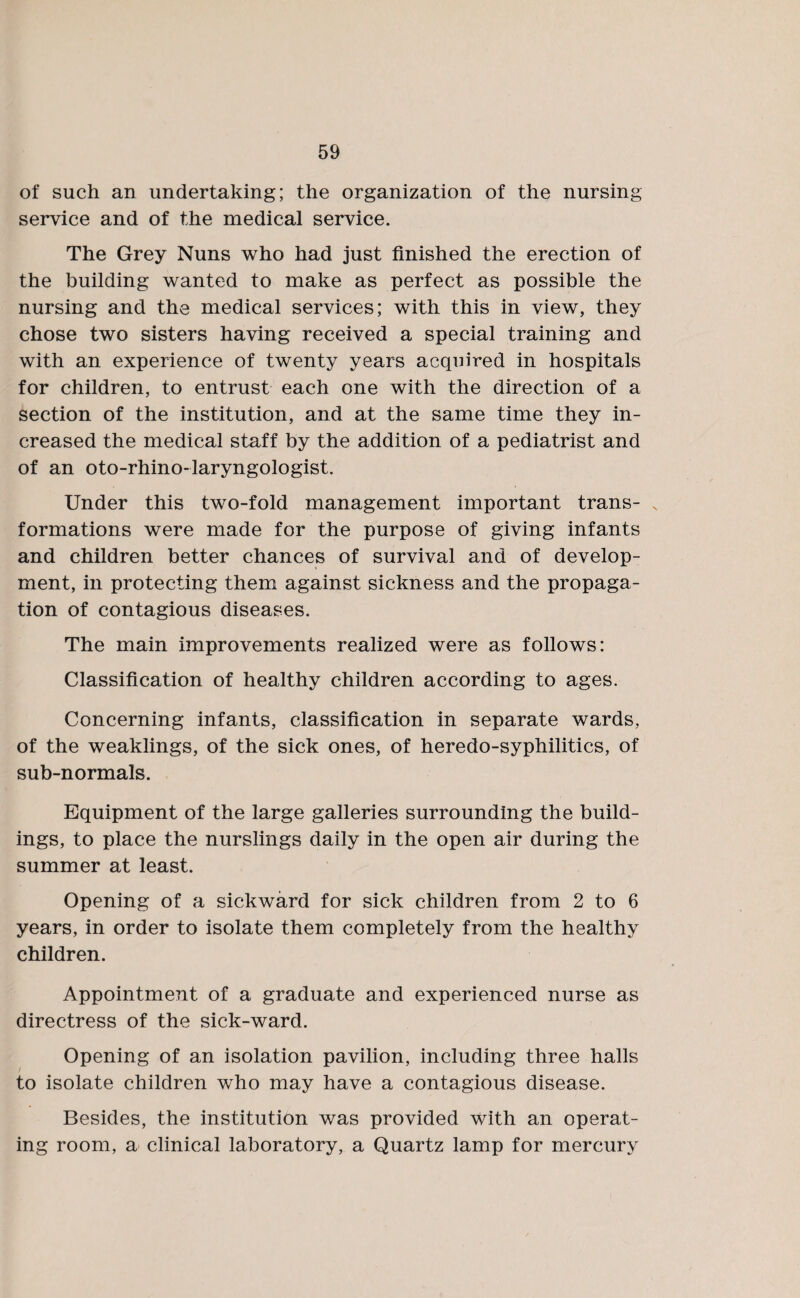 of such an undertaking; the organization of the nursing service and of the medical service. The Grey Nuns who had just finished the erection of the building wanted to make as perfect as possible the nursing and the medical services; with this in view, they chose two sisters having received a special training and with an experience of twenty years acquired in hospitals for children, to entrust each one with the direction of a section of the institution, and at the same time they in¬ creased the medical staff by the addition of a pediatrist and of an oto-rhino-laryngologist. Under this two-fold management important trans¬ formations were made for the purpose of giving infants and children better chances of survival and of develop¬ ment, in protecting them against sickness and the propaga¬ tion of contagious diseases. The main improvements realized were as follows: Classification of healthy children according to ages. Concerning infants, classification in separate wards, of the weaklings, of the sick ones, of heredo-syphilitics, of sub-normals. Equipment of the large galleries surrounding the build¬ ings, to place the nurslings daily in the open air during the summer at least. Opening of a sickward for sick children from 2 to 6 years, in order to isolate them completely from the healthy children. Appointment of a graduate and experienced nurse as directress of the sick-ward. Opening of an isolation pavilion, including three halls to isolate children who may have a contagious disease. Besides, the institution was provided with an operat¬ ing room, a clinical laboratory, a Quartz lamp for mercury