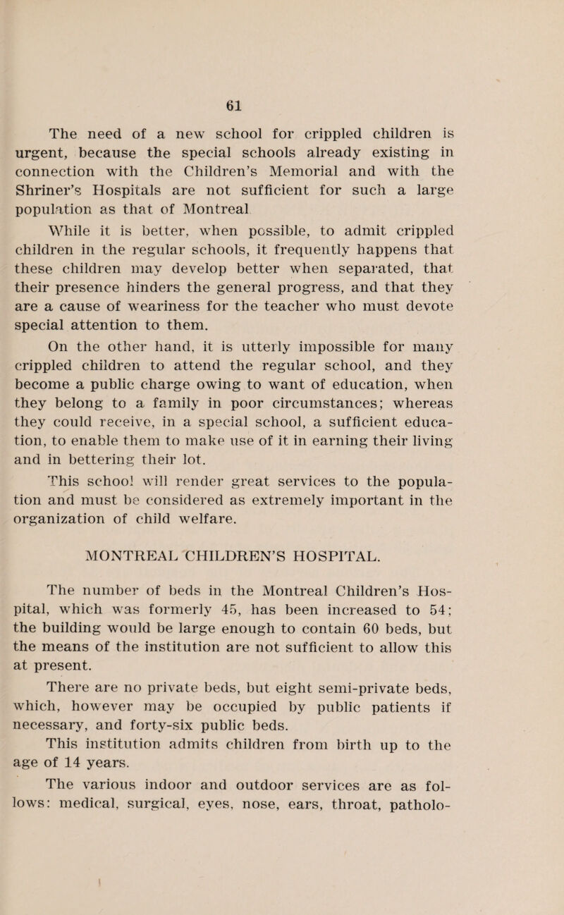 The need of a new school for crippled children is urgent, because the special schools already existing in connection with the Children’s Memorial and with the Shriner’s Hospitals are not sufficient for such a large population as that of Montreal While it is better, when possible, to admit crippled children in the regular schools, it frequently happens that these children may develop better when separated, that their presence hinders the general progress, and that they are a cause of weariness for the teacher who must devote special attention to them. On the other hand, it is utterly impossible for many crippled children to attend the regular school, and they become a public charge owing to want of education, when they belong to a family in poor circumstances; whereas they could receive, in a special school, a sufficient educa¬ tion, to enable them to make use of it in earning their living and in bettering their lot. This school will render great services to the popula¬ tion and must be considered as extremely important in the organization of child welfare. MONTREAL CHILDREN’S HOSPITAL. The number of beds in the Montreal Children’s Hos¬ pital, which was formerly 45, has been increased to 54; the building would be large enough to contain 60 beds, but the means of the institution are not sufficient to allow this at present. There are no private beds, but eight semi-private beds, which, however may be occupied by public patients if necessary, and forty-six public beds. This institution admits children from birth up to the age of 14 years. The various indoor and outdoor services are as fol¬ lows: medical, surgical, eyes, nose, ears, throat, patholo-