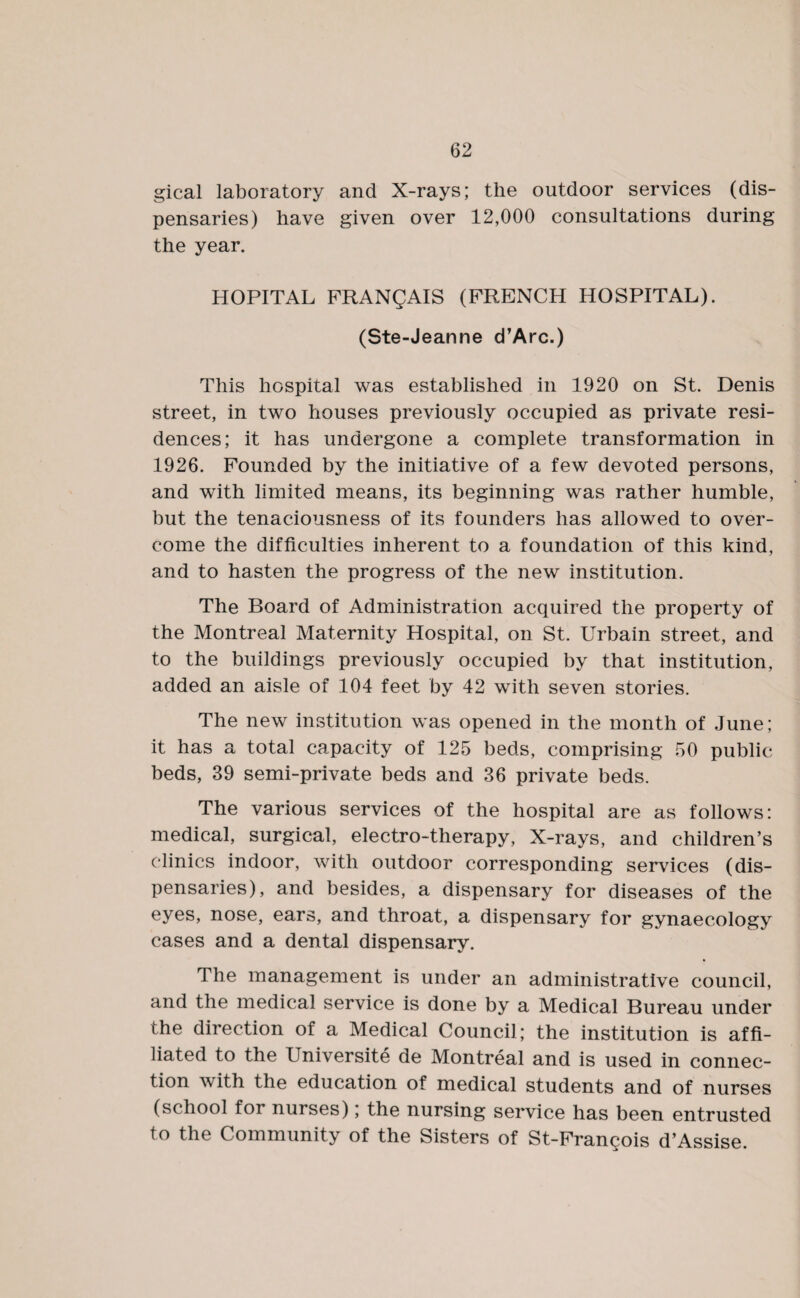 gical laboratory and X-rays; the outdoor services (dis¬ pensaries) have given over 12,000 consultations during the year. HOPITAL FRANQAIS (FRENCH HOSPITAL). (Ste-Jeanne d’Arc.) This hospital was established in 1920 on St. Denis street, in two houses previously occupied as private resi¬ dences; it has undergone a complete transformation in 1926. Founded by the initiative of a few devoted persons, and with limited means, its beginning was rather humble, but the tenaciousness of its founders has allowed to over¬ come the difficulties inherent to a foundation of this kind, and to hasten the progress of the new institution. The Board of Administration acquired the property of the Montreal Maternity Hospital, on St. Urbain street, and to the buildings previously occupied by that institution, added an aisle of 104 feet by 42 with seven stories. The new institution was opened in the month of June; it has a total capacity of 125 beds, comprising 50 public beds, 39 semi-private beds and 36 private beds. The various services of the hospital are as follows: medical, surgical, electro-therapy, X-rays, and children’s clinics indoor, with outdoor corresponding services (dis¬ pensaries), and besides, a dispensary for diseases of the eyes, nose, ears, and throat, a dispensary for gynaecology cases and a dental dispensary. The management is under an administrative council, and the medical service is done by a Medical Bureau under the direction of a Medical Council; the institution is affi¬ liated to the Universite de Montreal and is used in connec¬ tion with the education of medical students and of nurses (school for nurses); the nursing service has been entrusted to the Community of the Sisters of St-Francois d’Assise.