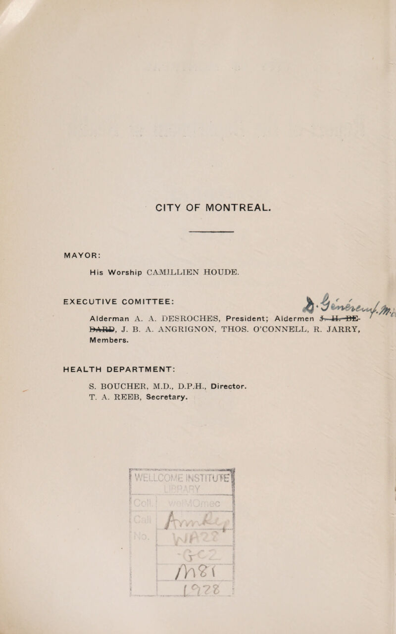 MAYOR: His Worship CAM1LLIEN HOUDE. EXECUTIVE COMITTEE: Alderman A. A. 1JESROCHES, President; Aldermen jh—■Hr-BS- BARP, J. B. A. ANGRIGNON, THOS. O’CONNELL, R. JARRY, Members. HEALTH DEPARTMENT: S. BOUCHER, M.D., D.P.H., Director. T. A. REEB, Secretary. V