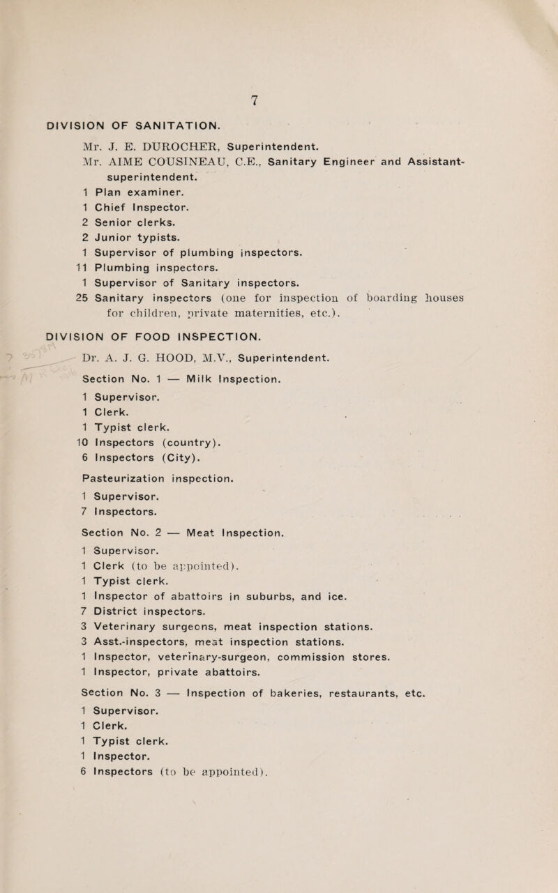 DIVISION OF SANITATION. Mr. J. E. DUROCHER, Superintendent. Mr. AIME COUSINEAU, C.E., Sanitary Engineer and Assistant- superintendent. 1 Plan examiner. 1 Chief Inspector. 2 Senior clerks. 2 Junior typists. 1 Supervisor of plumbing inspectors. 11 Plumbing inspectors. 1 Supervisor of Sanitary inspectors. 25 Sanitary inspectors (one for inspection of boarding houses for children, private maternities, etc.). DIVISION OF FOOD INSPECTION. Dr. A. J. G. HOOD, M.V., Superintendent. Section No. 1 — Milk Inspection. 1 Supervisor. 1 Clerk. 1 Typist clerk. 10 Inspectors (country). 6 Inspectors (City). Pasteurization inspection. 1 Supervisor. 7 Inspectors. Section No. 2 — Meat Inspection. 1 Supervisor. 1 Clerk (to be appointed). 1 Typist clerk. 1 Inspector of abattoirs in suburbs, and ice. 7 District inspectors. 3 Veterinary surgeons, meat inspection stations. 3 Asst.-inspectors, meat inspection stations. 1 Inspector, veterinary-surgeon, commission stores. 1 Inspector, private abattoirs. Section No. 3 — Inspection of bakeries, restaurants, etc. 1 Supervisor. 1 Clerk. 1 Typist clerk. 1 Inspector. 6 Inspectors (to be appointed).