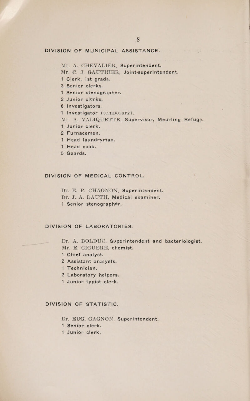 DIVISION OF MUNICIPAL ASSISTANCE. Mr. A. CHEVALIER, Superintendent. Mr. C. J. GAUTHIER, Joint-superintendent. 1 Clerk, 1st grade. 3 Senior clerks. 1 Senior stenographer. 2 Junior clerks. 6 Investigators. 1 Investigator (temporary). Mr. A. VALIQUETTE, Supervisor, Meurling Refuge. 1 Junior clerk. 2 Furnacemen. 1 Head laundryman. 1 Head cook. 5 Guards. DIVISION OF MEDICAL CONTROL. Dr. E. P. CHAGNON, Superintendent. Dr. J. A. DAUTH, Medical examiner. 1 Senior stenographer. DIVISION OF LABORATORIES. Dr. A. BOLDUC, Superintendent and bacteriologist. Mr. E. GIGUERE, chemist. 1 Chief analyst. 2 Assistant analysts. 1 Technician. 2 Laboratory helpers. 1 Junior typist clerk. DIVISION OF STATISTIC. Dr. EUG. GAGNON, Superintendent. 1 Senior clerk. 1 Junior clerk.