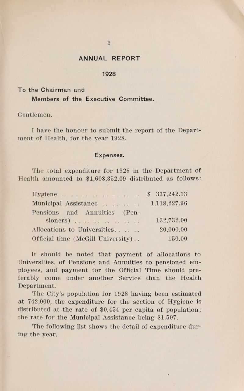 ANNUAL REPORT 1928 To the Chairman and Members of the Executive Committee. Gentlemen, I have the honour to submit the report of the Depart¬ ment of Health, for the vear 1928. Expenses. The total expenditure for 1928 in the Department of Health amounted to $1,608,352.09 distributed as follows: Hygiene. $ 337,242.13 Municipal Assistance. 1,118,227.96 Pensions and Annuities (Pen¬ sioners) . 132,732.00 Allocations to Universities. 20,000.00 Official time (McGill University) . . 150.00 It should be noted that payment of allocations to Universities, of Pensions and Annuities to pensioned em¬ ployees, and payment for the Official Time should pre¬ ferably come under another Service than the Health Department. The City’s population for 1928 having been estimated at 742,000, the expenditure for the section of Hygiene is distributed at the rate of $0,454 per capita of population; the rate for the Municipal Assistance being $1,507. The following list shows the detail of expenditure dur¬ ing the year.