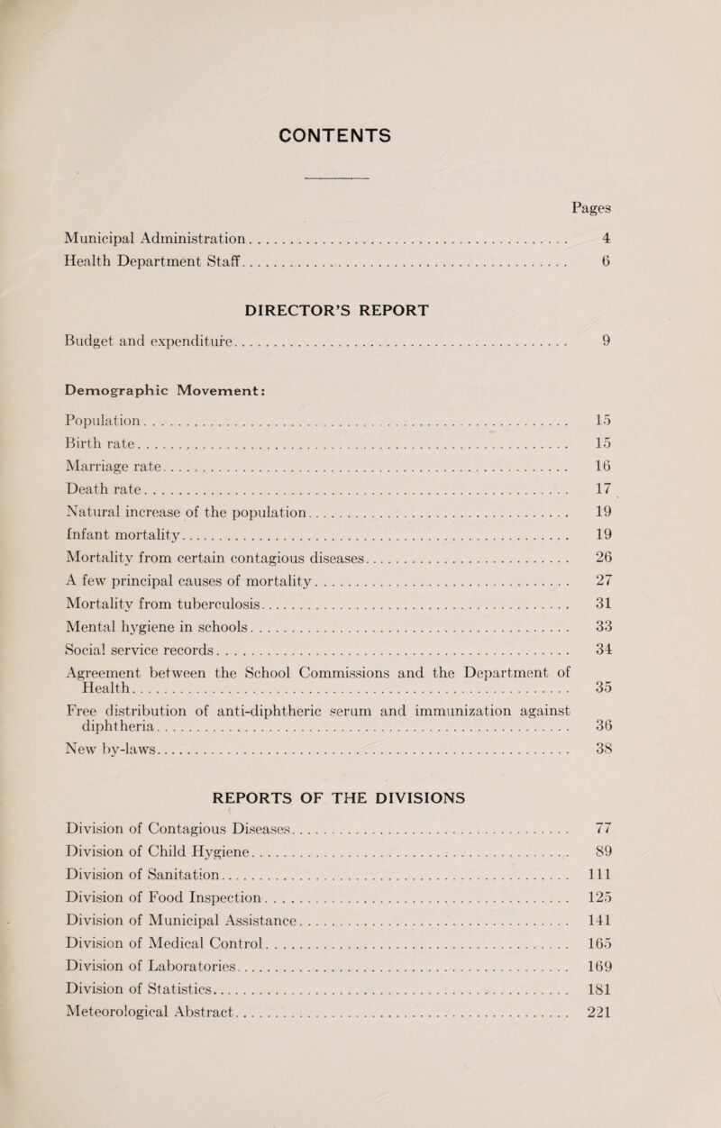 CONTENTS Pages Municipal Administration. 4 Health Department Staff. 6 DIRECTOR’S REPORT Budget and expenditure. 9 Demographic Movement: Population. 15 Birthrate... 15 Marriage rate. 16 Death rate. 17 Natural increase of the population. 19 Infant mortality. 19 Mortality from certain contagious diseases. 26 A few principal causes of mortality. 27 Mortality from tuberculosis. 31 Mental hygiene in schools. 33 Social service records. 34 Agreement between the School Commissions and the Department of Health. 35 Free distribution of anti-diphtheric serum and immunization against diphtheria. 36 New by-laws. 38 REPORTS OF THE DIVISIONS ( Division of Contagious Diseases. 77 Division of Child Hygiene. 89 Division of Sanitation. Ill Division of Food Inspection. 125 Division of Municipal Assistance. 141 Division of Medical Control. 165 Division of Laboratories. 169 Division of Statistics. 181 Meteorological Abstract. 221