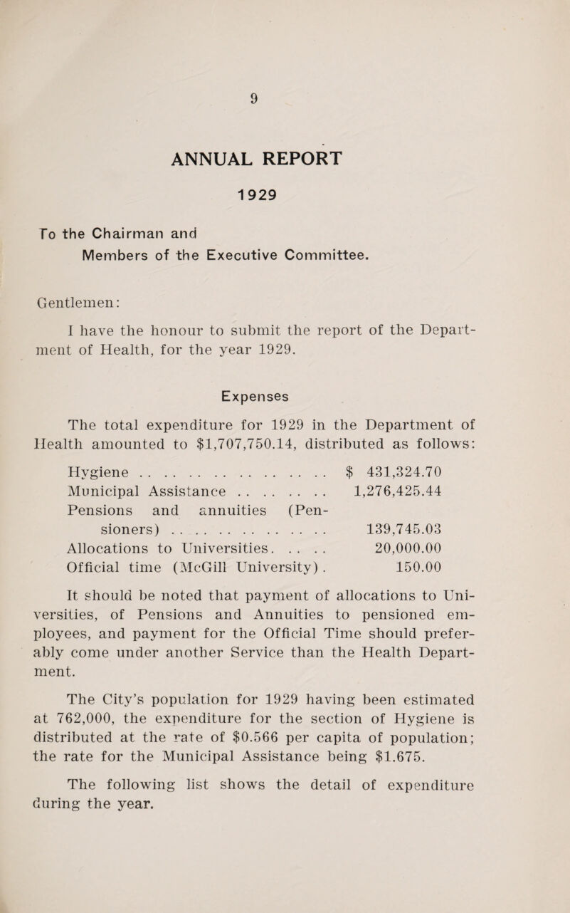 ANNUAL REPORT 1929 To the Chairman and Members of the Executive Committee. Gentlemen: I have the honour to submit the report of the Depart¬ ment of Health, for the year 1929. Expenses The total expenditure for 1929 in the Department of Health amounted to $1,707,750.14, distributed as follows: Hygiene. $ 431,324.70 Municipal Assistance. 1,276,425.44 Pensions and annuities (Pen¬ sioners) . 139,745.03 Allocations to Universities. 20,000.00 Official time (McGill University) . 150.00 It should be noted that payment of allocations to Uni¬ versities, of Pensions and Annuities to pensioned em¬ ployees, and payment for the Official Time should prefer¬ ably come under another Service than the Health Depart¬ ment. The City’s population for 1929 having been estimated at 762,000, the expenditure for the section of Hygiene is distributed at the rate of $0,566 per capita of population; the rate for the Municipal Assistance being $1,675. The following list shows the detail of expenditure during the year.