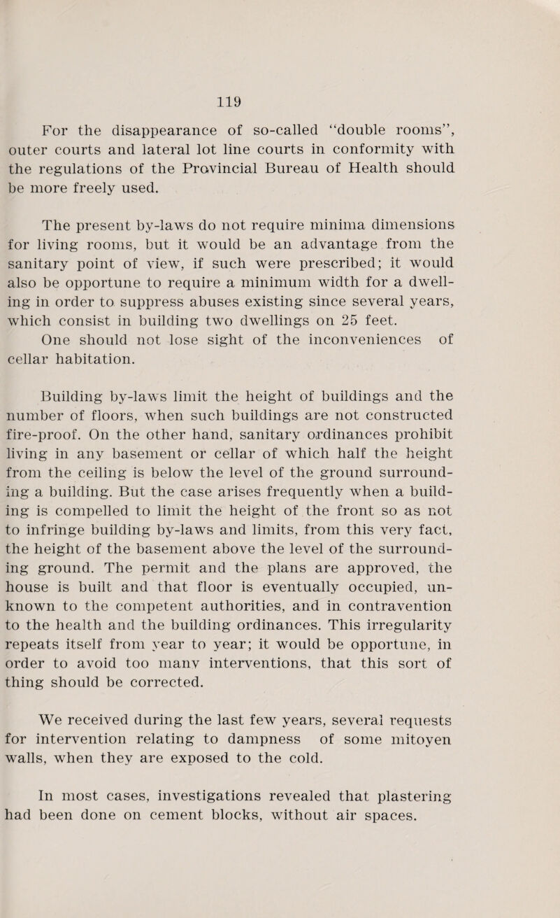 For the disappearance of so-called “double rooms”, outer courts and lateral lot line courts in conformity with the regulations of the Provincial Bureau of Health should be more freely used. The present by-laws do not require minima dimensions for living rooms, but it would be an advantage from the sanitary point of view, if such were prescribed; it would also be opportune to require a minimum width for a dwell¬ ing in order to suppress abuses existing since several years, which consist in building two dwellings on 25 feet. One should not lose sight of the inconveniences of cellar habitation. Building by-laws limit the height of buildings and the number of floors, when such buildings are not constructed fire-proof. On the other hand, sanitary ordinances prohibit living in any basement or cellar of which half the height from the ceiling is below the level of the ground surround¬ ing a building. But the case arises frequently when a build¬ ing is compelled to limit the height of the front so as not to infringe building by-laws and limits, from this very fact, the height of the basement above the level of the surround¬ ing ground. The permit and the plans are approved, the house is built and that floor is eventually occupied, un¬ known to the competent authorities, and in contravention to the health and the building ordinances. This irregularity repeats itself from year to year; it would be opportune, in order to avoid too manv interventions, that this sort of thing should be corrected. We received during the last few years, several requests for intervention relating to dampness of some mitoyen walls, when they are exposed to the cold. In most cases, investigations revealed that plastering had been done on cement blocks, without air spaces.