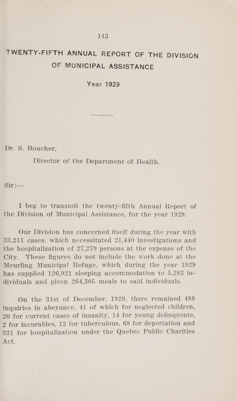 TWENTY-FIFTH ANNUAL REPORT OF THE DIVISION OF MUNICIPAL ASSISTANCE Year '1929 Dr. S. Boucher, Director of the Department of Health. Sir:— I beg to transmit the twenty-fifth Annual Report of the Division of Municipal Assistance, for the year 1929. Our Division has concerned itself during the year with 33,211 cases, which necessitated 21,440 investigations and the hospitalization of 27,279 persons at the expense of the City. These figures do not include the work done at the Meurling Municipal Refuge, which during the year 1929 has supplied 126,921 sleeping accommodation to 5,283 in¬ dividuals and given 264,305 meals to said individuals. On the 31st of December, 1929, there remained 488 inquiries in abeyance, 41 of which for neglected children, 20 for current cases of insanity, 14 for young delinquents, 2 for incurables, 12 for tuberculous, 68 for deportation and 331 for hospitalization under the Quebec Public Charities Act.