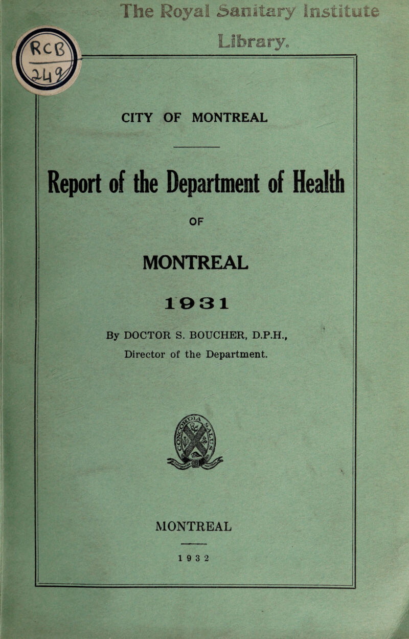 The Royal Sanitary Institute Library. CITY OF MONTREAL Report of the Department of Health OF MONTREAL 1031 By DOCTOR S. BOUCHER, D.P.H., Director of the Department. MONTREAL 19 3 2