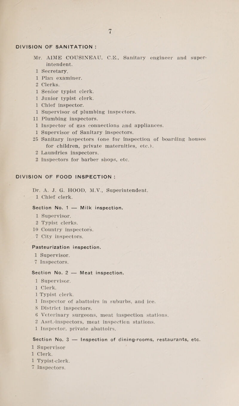 DIVISION OF SANITATION : Mr. AIME COUSINEAU, C.E., Sanitary engineer and super¬ intendent. 1 Secretary. 1 Plan examiner. 2 Clerks. 1 Senior typist clerk. 1 Junior typist clerk. 1 Chief inspector. 1 Supervisor of plumbing inspectors. 11 Plumbing inspectors. 1 Inspector of gas connections and appliances. 1 Supervisor of Sanitary inspectors. 25 Sanitary inspectors (one for inspection of boarding bouses for children, private maternities, etc.). 2 Laundries inspectors. 2 Inspectors for barber shops, etc. DIVISION OF FOOD INSPECTION : Dr. A. J. G. HOOD, M.V., Superintendent. 1 Chief clerk. Section No. 1 — Milk inspection. 1 Supervisor. 2 Typist clerks. 10 Country inspectors. 7 City inspectors. Pasteurization inspection. 1 Supervisor. 7 Inspectors. Section No. 2 — Meat inspection. 1 Supervisor. 1 Clerk. 1 Typist clerk. 1 Inspector of abattoirs in suburbs, and ice. 8 District inspectors. 6 Veterinary surgeons, meat inspection stations. 2 Asst.-inspectors, meat inspection stations. 1 Inspector, private abattoirs. Section No. 3 — Inspection of dining-rooms, restaurants, etc. 1 Supervisor 1 Clerk. 1 Typist-clerk. 7 Inspectors.