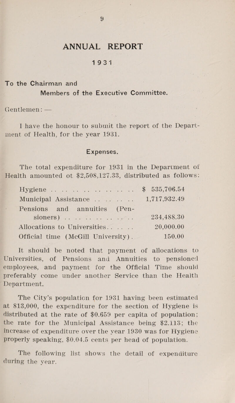 ANNUAL REPORT 19 3 1 To the Chairman and Members of the Executive Committee. Gentlemen: — I have the honour to submit the report of the Depart¬ ment of Health, for the year 1931. Expenses. The total expenditure for 1931 in the Department of Health amounted ot $2,508,127.33, distributed as follows: Hygiene. $ 535,706.54 Municipal Assistance. 1,717,932.49 Pensions and annuities (Pen¬ sioners) . 234,488.30 Allocations to Universities. 20,000.00 Official time (McGill University) . 150.00 It should be noted that payment of allocations to Universities, of Pensions and Annuities to pensioned employees, and payment for the Official Time should preferably come under another Service than the Health Department. The City’s population for 1931 having been estimated at 813,000, the expenditure for the section of Hygiene is distributed at the rate of $0,659 per capita of population; the rate for the Municipal Assistance being $2,113; the increase of expenditure over the year 1930 was for Hygiene properly speaking, $0.04.5 cents per head of population. The following list shows the detail of expenditure (luring the year.