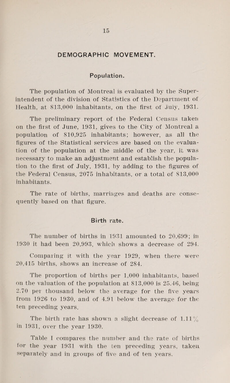 DEMOGRAPHIC MOVEMENT. Population. The population of Montreal is evaluated by the Super¬ intendent of the division of Statistics of the Department of Health, at 818,000 inhabitants, on the first of July, 1931. The preliminary report of the Federal Census taken on the first of June, 1931, gives to the City of Montreal a population of 810,925 inhabitants; however, as all the figures of the Statistical services are based on the evalua¬ tion of the population at the middle of the year, it was necessary to make an adjustment and establish the popula¬ tion to the first of July, 1931, by adding to the figures of the Federal Census, 2075 inhabitants, or a total of 813,000 inhabitants. The rate of births, marriages and deaths are conse¬ quently based on that figure. Birth rate. The number of births in 1931 amounted to 20,699; in 1930 it had been 20,993, which shows a decrease of 294. Comparing it with the year 1929, when there were 20,415 births, shows an increase of 284. The proportion of births per 1,000 inhabitants, based on the valuation of the population at 813,000 is 25.46, being 2.70 per thousand below the average for the five years from 1926 to 1930, and of 4.91 below the average for the ten preceding years. The birth rate has shown a slight decrease of 1.11% in 1931, over the year 1930. Table I compares the number and the rate of births for the year 1931 with the ten preceding years, taken separately and in groups of five and of ten years.