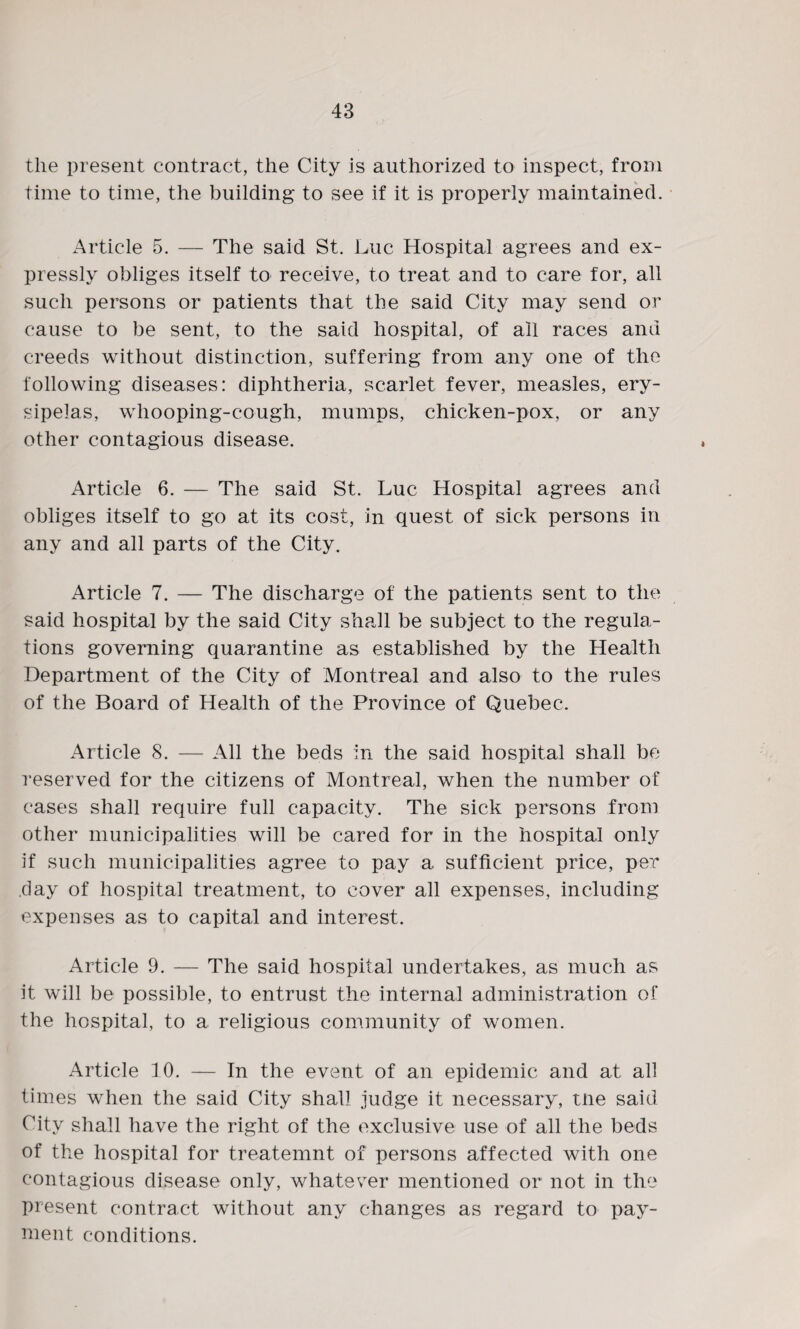 the present contract, the City is authorized to inspect, from time to time, the building* to see if it is properly maintained. Article 5. — The said St. Luc Hospital agrees and ex¬ pressly obliges itself to receive, to treat and to care for, all such persons or patients that the said City may send or cause to be sent, to the said hospital, of ail races and creeds without distinction, suffering from any one of the following diseases: diphtheria, scarlet fever, measles, ery¬ sipelas, whooping-cough, mumps, chicken-pox, or any other contagious disease. Article 6. — The said St. Luc Hospital agrees and obliges itself to go at its cost, in quest of sick persons in any and all parts of the City. Article 7. — The discharge of the patients sent to the said hospital by the said City shall be subject to the regula¬ tions governing quarantine as established by the Health Department of the City of Montreal and also to the rules of the Board of Health of the Province of Quebec. Article 8. — All the beds in the said hospital shall be reserved for the citizens of Montreal, when the number of cases shall require full capacity. The sick persons from other municipalities will be cared for in the hospital only if such municipalities agree to pay a sufficient price, per .day of hospital treatment, to cover all expenses, including expenses as to capital and interest. Article 9. — The said hospital undertakes, as much as it will be possible, to entrust the internal administration of the hospital, to a religious community of women. Article 10. — In the event of an epidemic and at all times when the said City shall judge it necessary, tne said City shall have the right of the exclusive use of all the beds of the hospital for treatemnt of persons affected with one contagious disease only, whatever mentioned or not in the present contract without any changes as regard to pay¬ ment conditions.