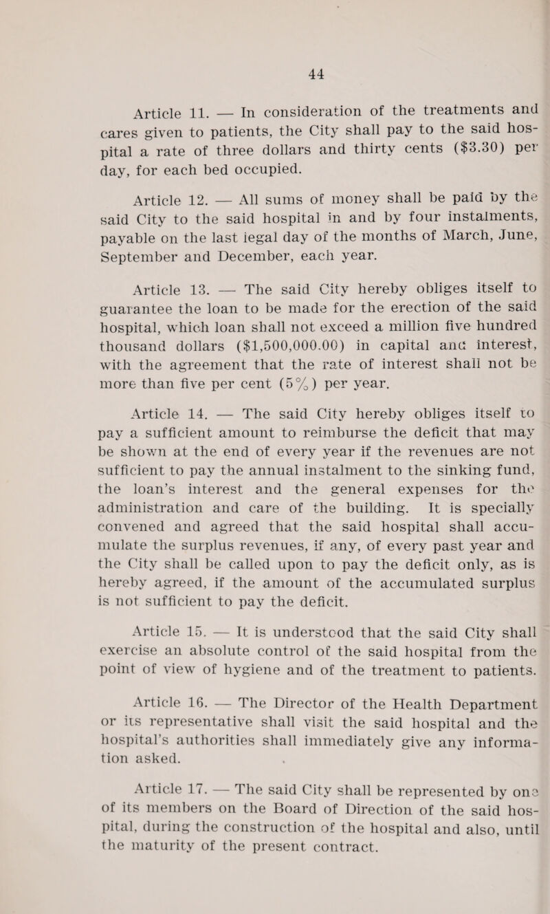 Article 11. — In consideration of the treatments and cares given to patients, the City shall pay to the said hos¬ pital a rate of three dollars and thirty cents ($3.30) per day, for each bed occupied. Article 12. — All sums of money shall be paid by the said City to the said hospital in and by four instalments, payable on the last legal day of the months of March, June, September and December, each year. Article 13. — The said City hereby obliges itself to guarantee the loan to be made for the erection of the said hospital, which loan shall not exceed a million five hundred thousand dollars ($1,500,000.00) in capital and interest, with the agreement that the rate of interest shall not be more than five per cent (5%) per year. Article 14. — The said City hereby obliges itself to pay a sufficient amount to reimburse the deficit that may be shown at the end of every year if the revenues are not sufficient to pay the annual instalment to the sinking fund, the loan’s interest and the general expenses for the administration and care of the building. It is specially convened and agreed that the said hospital shall accu¬ mulate the surplus revenues, if any, of every past year and the City shall be called upon to pay the deficit only, as is hereby agreed, if the amount of the accumulated surplus is not sufficient to pay the deficit. Article 15. — It is understood that the said City shall exercise an absolute control of the said hospital from the point of view of hygiene and of the treatment to patients. Article 16. — The Director of the Health Department or its representative shall visit the said hospital and the hospital’s authorities shall immediately give any informa¬ tion asked. Article 17. — The said City shall be represented by one of its members on the Board of Direction of the said hos¬ pital, during the construction of the hospital and also, until the maturity of the present contract.