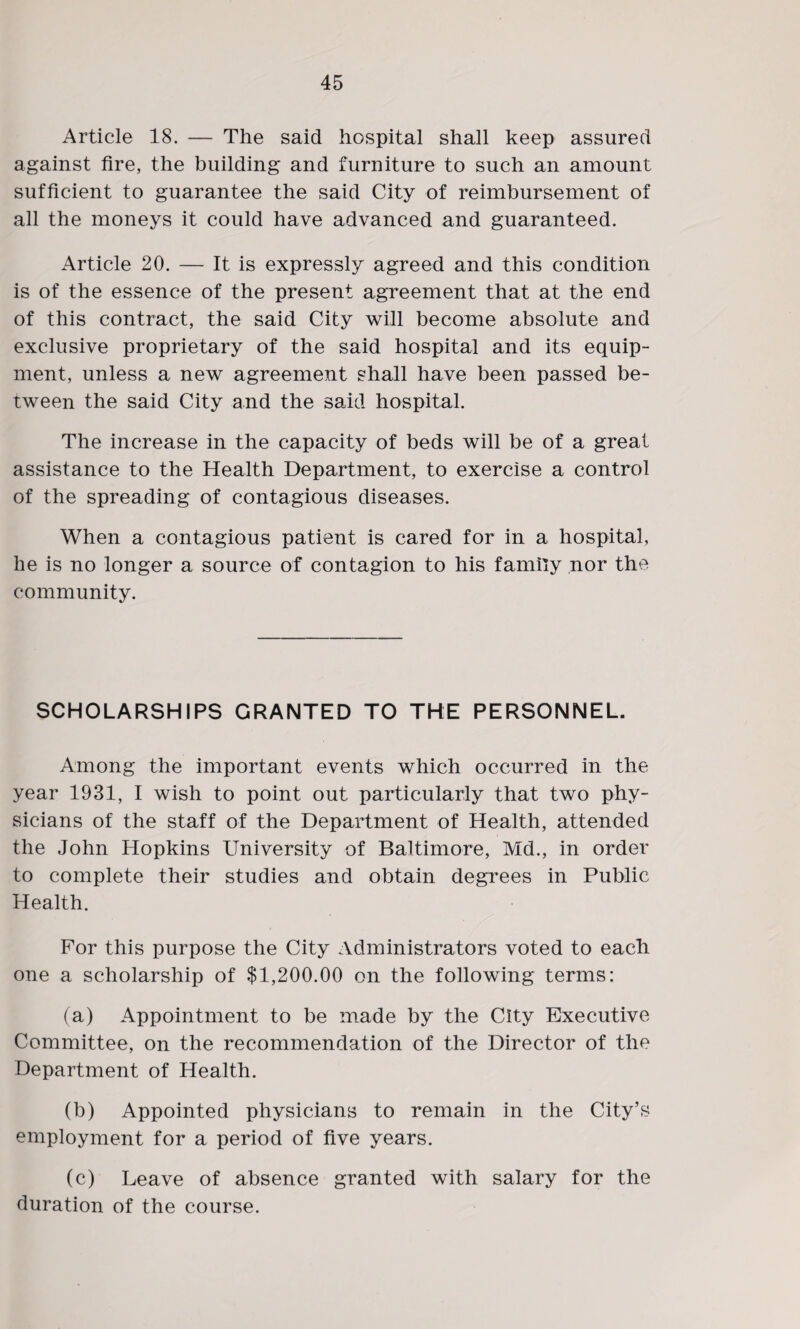 Article 18. — The said hospital shall keep assured against fire, the building and furniture to such an amount sufficient to guarantee the said City of reimbursement of all the moneys it could have advanced and guaranteed. Article 20. — It is expressly agreed and this condition is of the essence of the present agreement that at the end of this contract, the said City will become absolute and exclusive proprietary of the said hospital and its equip¬ ment, unless a new agreement shall have been passed be¬ tween the said City and the said hospital. The increase in the capacity of beds will be of a great assistance to the Health Department, to exercise a control of the spreading of contagious diseases. When a contagious patient is cared for in a hospital, he is no longer a source of contagion to his family nor the community. SCHOLARSHIPS GRANTED TO THE PERSONNEL. Among the important events which occurred in the year 1931, I wish to point out particularly that two phy¬ sicians of the staff of the Department of Health, attended the John Hopkins University of Baltimore, Md., in order to complete their studies and obtain degrees in Public Health. For this purpose the City Administrators voted to each one a scholarship of $1,200.00 on the following terms: (a) Appointment to be made by the City Executive Committee, on the recommendation of the Director of the Department of Health. (b) Appointed physicians to remain in the City’s employment for a period of five years. (c) Leave of absence granted with salary for the duration of the course.