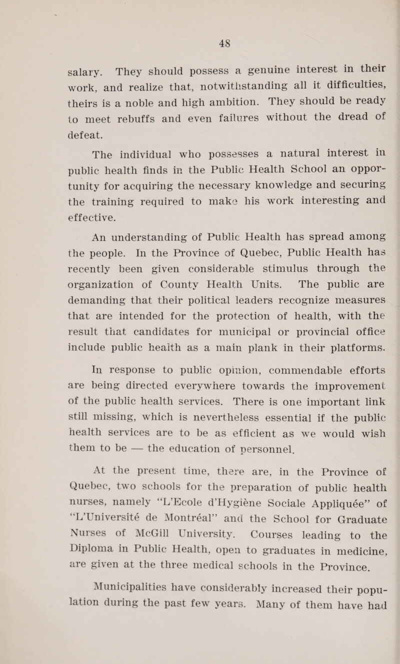 salary. They should possess a genuine interest in their work, and realize that, notwithstanding all it difficulties, theirs is a noble and high ambition. They should be ready to meet rebuffs and even failures without the dread of defeat. The individual who possesses a natural interest in public health finds in the Public Health School an oppor¬ tunity for acquiring the necessary knowledge and securing the training required to make his work interesting and effective. An understanding of Public Health has spread among the people. In the Province of Quebec, Public Health has recently been given considerable stimulus through the organization of County Health Units. The public are demanding that their political leaders recognize measures that are intended for the protection of health, with the result that candidates for municipal or provincial office include public health as a main plank in their platforms. In response to public opinion, commendable efforts are being directed everywhere towards the improvement of the public health services. There is one important link still missing, which is nevertheless essential if the public health services are to be as efficient as we would wish them to be — the education of personnel. At the present time, there are, in the Province of Quebec, two schools for the preparation of public health nurses, namely “L’Ecole d’Hygiene Sociale Appliquee” of ‘ L l niversite de Montreal” and the School for Graduate Nurses of McGill University. Courses leading to the Diploma in Public Health, open to graduates in medicine, are given at the three medical schools in the Province. Municipalities have considerably increased their popu¬ lation during the past few years. Many of them have had