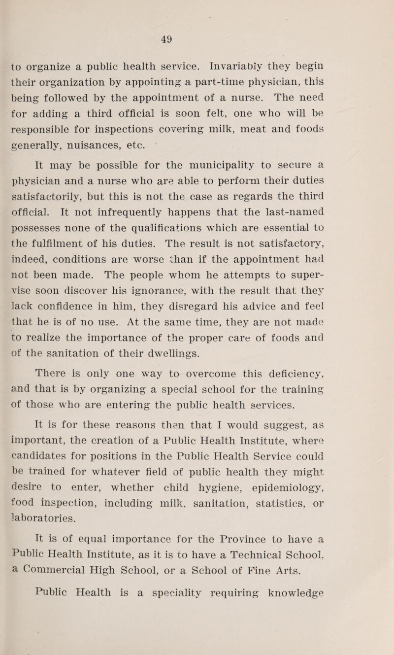 to organize a public health service. Invariabiy they begin their organization by appointing a part-time physician, this being followed by the appointment of a nurse. The need for adding a third official is soon felt, one who will be responsible for inspections covering milk, meat and foods generally, nuisances, etc. It may be possible for the municipality to secure a physician and a nurse who are able to perform their duties satisfactorily, but this is not the case as regards the third official. It not infrequently happens that the last-named possesses none of the qualifications which are essential to the fulfilment of his duties. The result is not satisfactory, indeed, conditions are worse than if the appointment had not been made. The people whom he attempts to super¬ vise soon discover his ignorance, with the result that they lack confidence in him, they disregard his advice and feel that he is of no use. At the same time, they are not made to realize the importance of the proper care of foods and of the sanitation of their dwellings. There is only one way to overcome this deficiency, and that is by organizing a special school for the training of those who are entering the public health services. It is for these reasons then that I would suggest, as important, the creation of a Public Health Institute, where candidates for positions in the Public Health Service could be trained for whatever field of public health they might desire to enter, whether child hygiene, epidemiology, food inspection, including milk, sanitation, statistics, or laboratories. It is of equal importance for the Province to have a Public Health Institute, as it is to have a Technical School, a Commercial High School, or a School of Fine Arts. Public Health is a speciality requiring knowledge
