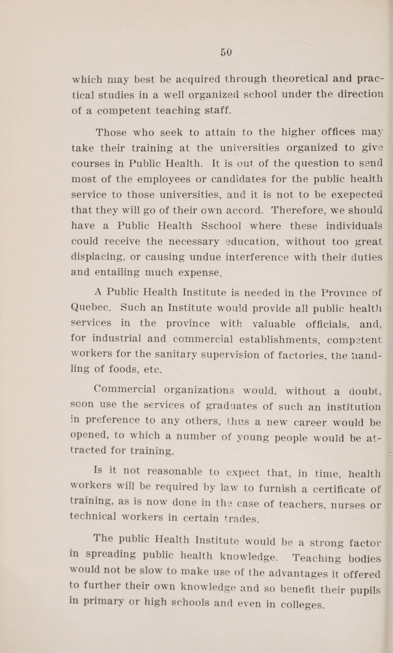 which may best be acquired through theoretical and prac¬ tical studies in a well organized school under the direction of a competent teaching staff. Those who seek to attain to the higher offices may take their training at the universities organized to give courses in Public Health. It is out of the question to send most of the employees or candidates for the public health service to those universities, and it is not to be exepected that they will go of their own accord. Therefore, we should have a Public Plealth Sschool where these individuals could receive the necessary education, without too great displacing, or causing undue interference with their duties and entailing much expense. A Public Health Institute is needed in the Province of Quebec. Such an Institute would provide all public health services in the province with valuable officials, and, for industrial and commercial establishments, competent workers for the sanitary supervision of factories, the hand¬ ling of foods, etc. Commercial organizations would, without a doubt, soon use the services of graduates of such an institution m preference to any others, thus a new career would be opened, to \\ hich a number of young people would be at¬ tracted for training. Is it not reasonable to expect that, in time, health workeis will be required by law to furnish a certificate of tiaining, as is now done in the case of teachers, nurses or technical workers in certain trades. The public Health Institute would be a strong factor in spreading public health knowledge. Teaching bodies would not be slow to make use of the advantages it offered to further their own knowledge and so benefit their pupils in primary or high schools and even in colleges.