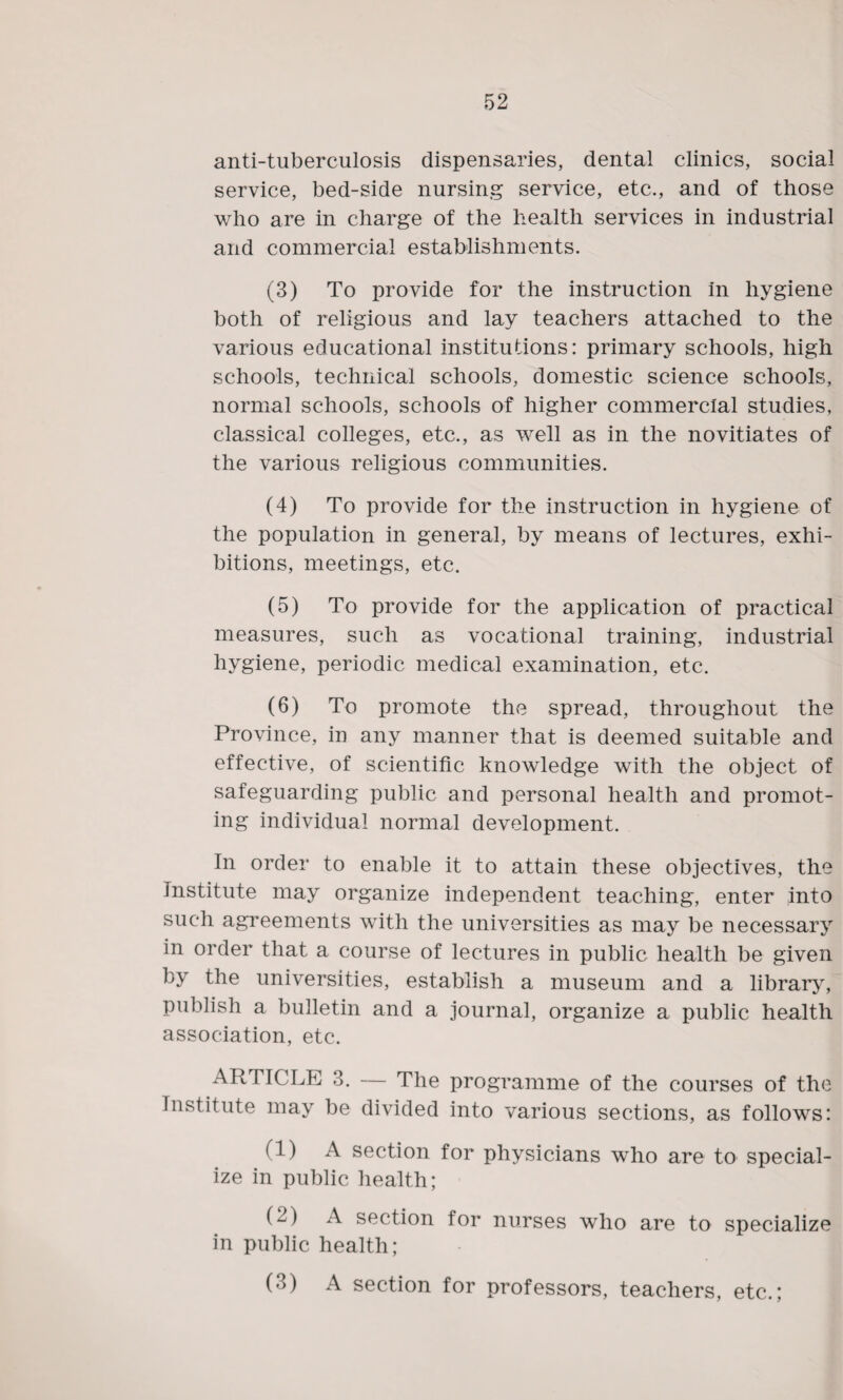 anti-tuberculosis dispensaries, dental clinics, social service, bed-side nursing service, etc., and of those who are in charge of the health services in industrial and commercial establishments. (3) To provide for the instruction in hygiene both of religious and lay teachers attached to the various educational institutions: primary schools, high schools, technical schools, domestic science schools, normal schools, schools of higher commercial studies, classical colleges, etc., as well as in the novitiates of the various religious communities. (4) To provide for the instruction in hygiene of the population in general, by means of lectures, exhi¬ bitions, meetings, etc. (5) To provide for the application of practical measures, such as vocational training, industrial hygiene, periodic medical examination, etc. (6) To promote the spread, throughout the Province, in any manner that is deemed suitable and effective, of scientific knowledge with the object of safeguarding public and personal health and promot¬ ing individual normal development. In order to enable it to attain these objectives, the institute may organize independent teaching, enter into such agreements with the universities as may be necessary in order that a course of lectures in public health be given by the universities, establish a museum and a library, publish a bulletin and a journal, organize a public health association, etc. AR TICLE 3. — The programme of the courses of the Institute may be divided into various sections, as follows: (1) A section for physicians who are to special¬ ize in public health; (2) A section for nurses who are to specialize in public health; (3) A section for professors, teachers, etc.;