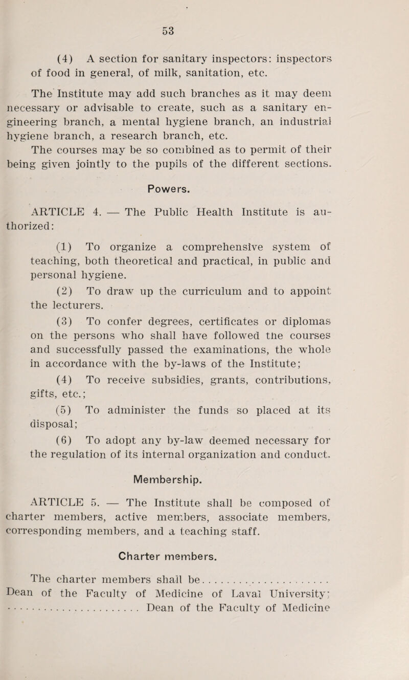 (4) A section for sanitary inspectors: inspectors of food in general, of milk, sanitation, etc. The Institute may add such branches as it may deem necessary or advisable to create, such as a sanitary en¬ gineering branch, a mental hygiene branch, an industrial hygiene branch, a research branch, etc. The courses may be so combined as to permit of their being given jointly to the pupils of the different sections. Powers. ARTICLE 4. — The Public Health Institute is au¬ thorized: (1) To organize a comprehensive system of teaching, both theoretical and practical, in public and personal hygiene. (2) To draw up the curriculum and to appoint the lecturers. (3) To confer degrees, certificates or diplomas on the persons who shall have followed tne courses and successfully passed the examinations, the whole in accordance with the by-laws of the Institute; (4) To receive subsidies, grants, contributions, gifts, etc.; (5) To administer the funds so placed at its disposal; (6) To adopt any by-law deemed necessary for the regulation of its internal organization and conduct. Membership. ARTICLE 5. — The Institute shall be composed of charter members, active members, associate members, corresponding members, and a teaching staff. Charter members. The charter members shall be. Dean of the Faculty of Medicine of Laval University; . Dean of the Faculty of Medicine