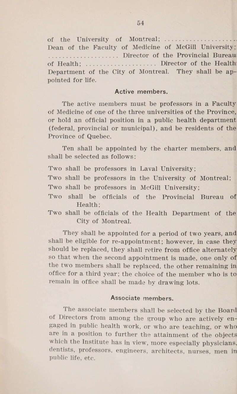 of the University of Montreal; . Dean of the Faculty of Medicine of McGill University; . Director of the Provincial Bureau of Health; . Director of the Health Department of the City of Montreal. They shall be ap¬ pointed for life. Active members. The active members must be professors in a Faculty of Medicine of one of the three universities of the Province, or hold an official position in a public health department (federal, provincial or municipal), and be residents of the Province of Quebec. Ten shall be appointed by the charter members, and shall be selected as follows: Two shall be professors in Laval University; Two shall be professors in the University of Montreal; Two shall be professors in McGill University; Two shall be officials of the Provincial Bureau of Health; Two shall be officials of the Health Department of the City of Montreal. They shall be appointed for a period of two years, and shall be eligible for re-appointment; however, in case they should be replaced, they shall retire from office alternately so that when the second appointment is made, one only of the two members shall be replaced, the other remaining in office for a third year; the choice of the member who is to remain in office shall be made by drawing lots. Associate members. I he associate members shall be selected by the Board of Directors from among the group who are actively en¬ gaged in public health work, or who are teaching, or who are in a position to further the attainment of the objects which the Institute has in view, more especially physicians, dentists, professors, engineers, architects, nurses, men in public life. etc.