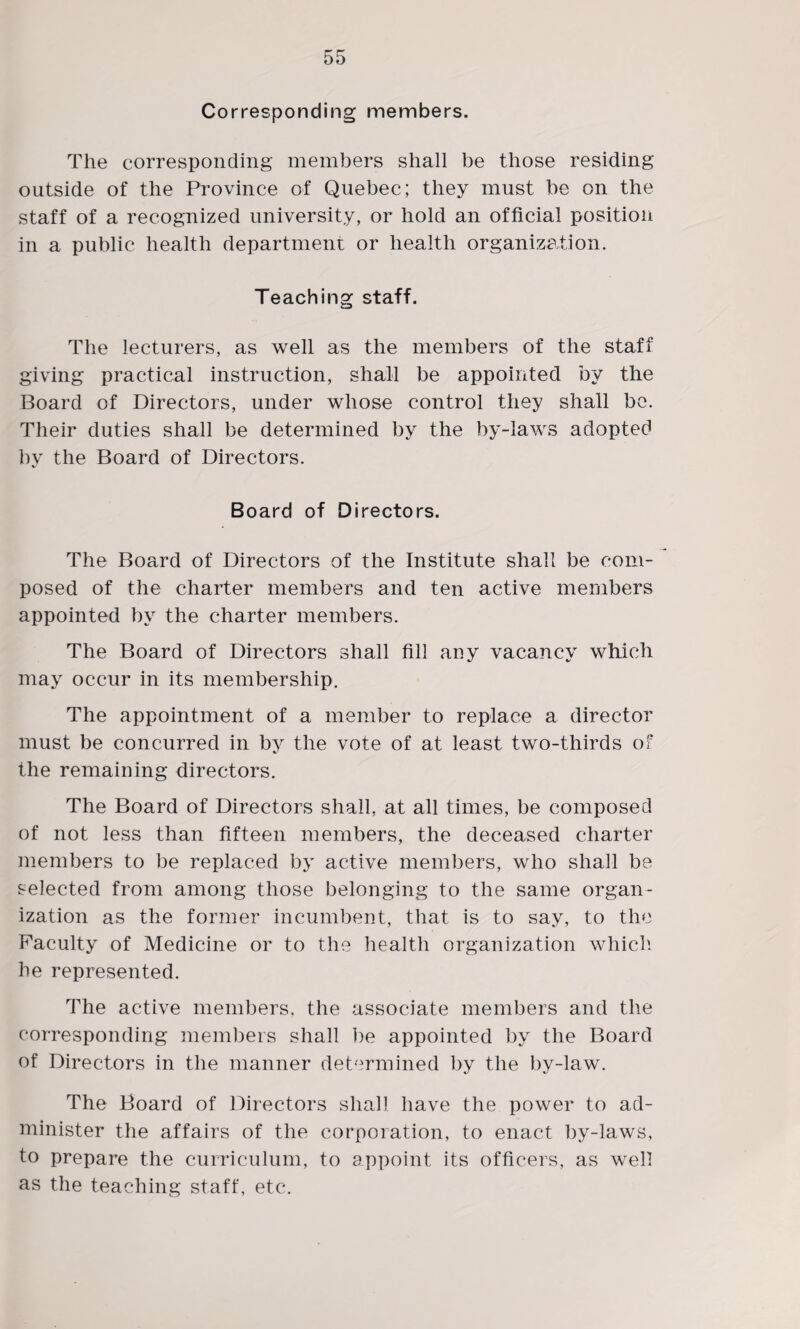 Corresponding members. The corresponding members shall be those residing outside of the Province of Quebec; they must be on the staff of a recognized university, or hold an official position in a public health department or health organization. Teaching staff. The lecturers, as well as the members of the staff giving practical instruction, shall be appointed by the Board of Directors, under whose control they shall be. Their duties shall be determined by the by-laws adopted by the Board of Directors. Board of Directors. The Board of Directors of the Institute shall be com¬ posed of the charter members and ten active members appointed by the charter members. The Board of Directors shall fill any vacancy which may occur in its membership. The appointment of a member to replace a director must be concurred in by the vote of at least two-thirds of the remaining directors. The Board of Directors shall, at all times, be composed of not less than fifteen members, the deceased charter members to be replaced by active members, who shall be selected from among those belonging to the same organ¬ ization as the former incumbent, that is to say, to the Faculty of Medicine or to the health organization which he represented. The active members, the associate members and the corresponding members shall be appointed by the Board of Directors in the manner determined by the by-law. The Board of Directors shall have the power to ad¬ minister the affairs of the corporation, to enact by-laws, to prepare the curriculum, to appoint its officers, as well as the teaching staff, etc.