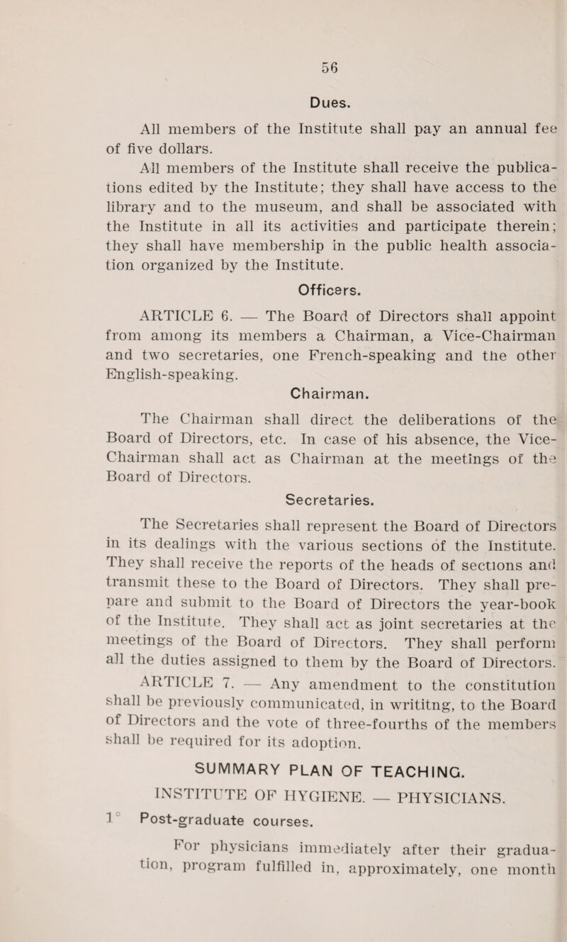 Dues. All members of the Institute shall pay an annual fee of five dollars. All members of the Institute shall receive the publica¬ tions edited by the Institute; they shall have access to the library and to the museum, and shall be associated with the Institute in all its activities and participate therein; they shall have membership in the public health associa¬ tion organized by the Institute. Officers. ARTICLE 6. — The Board of Directors shall appoint from among its members a Chairman, a Vice-Chairman and two secretaries, one French-speaking and the other English-speaking. Chairman. The Chairman shall direct the deliberations of the Board of Directors, etc. In case of his absence, the Vice- Chairman shall act as Chairman at the meetings of the Board of Directors. Secretaries. The Secretaries shall represent the Board of Directors in its dealings with the various sections of the Institute. They shall receive the reports of the heads of sections and transmit these to the Board of Directors. They shall pre¬ pare and submit to the Board of Directors the year-book of the Institute. They shall act as joint secretaries at the meetings of the Board of Directors. They shall perform all the duties assigned to them by the Board of Directors. ARTICLE 7. — Any amendment to the constitution shall be previously communicated, in writitng, to the Board of Directors and the vote of three-fourths of the members shall be required for its adoption. SUMMARY PLAN OF TEACHING. INSTITUTE OF HYGIENE. — PHYSICIANS. 1 Post-graduate courses. f or physicians immediately after their gradua¬ tion, program fulfilled in, approximately, one month