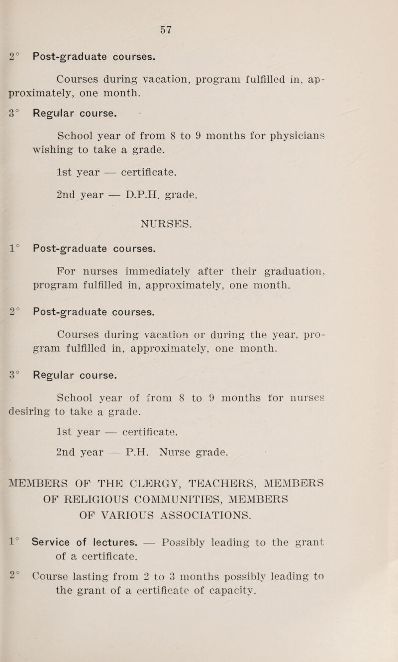 2° Post-graduate courses. Courses during vacation, program fulfilled in, ap¬ proximately, one month. 3° Regular course. School year of from 8 to 9 months for physicians wishing to take a grade. 1st vear — certificate. «/ 2nd year — D.P.H. grade. NURSES. 1° Post-graduate courses. For nurses immediately after their graduation, program fulfilled in, approximately, one month. 2° Post-graduate courses. Courses during vacation or during the year, pro¬ gram fulfilled in, approximately, one month. 3° Regul ar course. School year of from 8 to 9 months for nurses desiring to take a grade. 1st year — certificate. 2nd year — P.H. Nurse grade. MEMBERS OP THE CLERGY, TEACHERS, MEMBERS OF RELIGIOUS COMMUNITIES, MEMBERS OF VARIOUS ASSOCIATIONS. 1 Service of lectures. — Possibly leading to the grant of a certificate. 2^ Course lasting from 2 to 3 months possibly leading to the grant of a certificate of capacity.