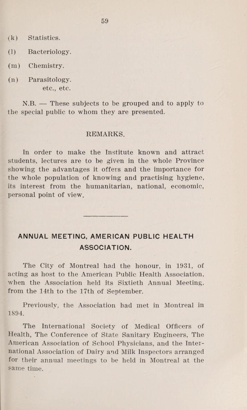 (k) Statistics. (1) Bacteriology. (m) Chemistry. (n) Parasitology. etc., etc. N.B. — These subjects to be grouped and to apply to the special public to whom they are presented. REMARKS. In order to make the Institute known and attract students, lectures are to be given in the whole Province showing the advantages it offers and the importance for the whole population of knowing and practising hygiene, its interest from the humanitarian, national, economic, personal point of view. ANNUAL MEETING, AMERICAN PUBLIC HEALTH ASSOCIATION. The City of Montreal had the honour, in 1931, of acting as host to the American Public Health Association, when the Association held its Sixtieth Annual Meeting, from the 14t,h to the 17th of September. Previously, the Association had met in Montreal in 1894. The International Society of Medical Officers of Health, The Conference of State Sanitary Engineers, The American Association of School Physicians, and the Inter¬ national Association of Dairy and Milk Inspectors arranged for their annual meetings to be held in Montreal at the same time.