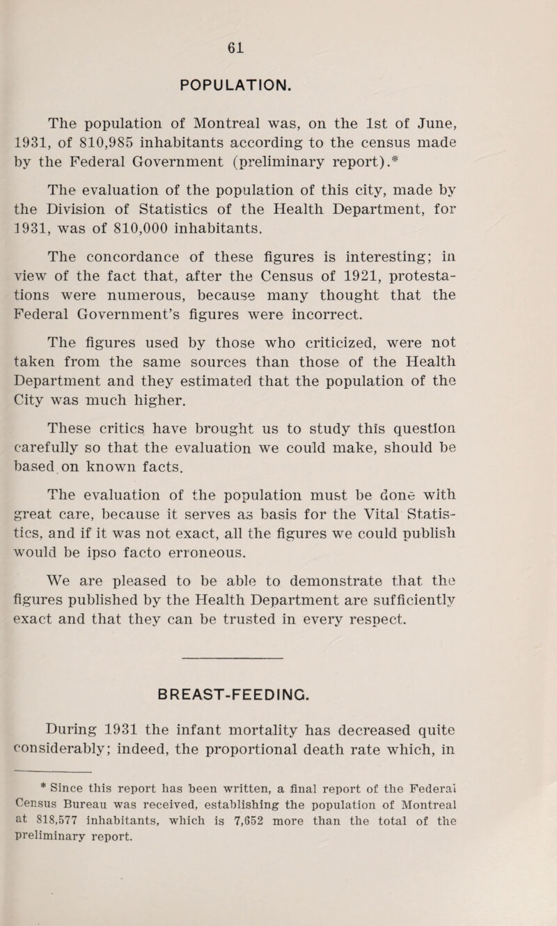POPULATION. The population of Montreal was, on the 1st of June, 1931, of 810,985 inhabitants according to the census made by the Federal Government (preliminary report).* The evaluation of the population of this city, made by the Division of Statistics of the Health Department, for 1931, was of 810,000 inhabitants. The concordance of these figures is interesting; in view of the fact that, after the Census of 1921, protesta¬ tions were numerous, because many thought that the Federal Government’s figures were incorrect. The figures used by those who criticized, were not taken from the same sources than those of the Health Department and they estimated that the population of the City was much higher. These critics have brought us to study this question carefully so that the evaluation we could make, should be based on known facts. The evaluation of the population must be done with great care, because it serves as basis for the Vital Statis¬ tics, and if it was not exact, all the figures we could publish would be ipso facto erroneous. We are pleased to be able to demonstrate that the figures published by the Health Department are sufficiently exact and that they can be trusted in every respect. BREAST-FEEDING. During 1931 the infant mortality has decreased quite considerably; indeed, the proportional death rate which, in * Since this report has been written, a final report of the Federal Census Bureau was received, establishing the population of Montreal at 818,577 inhabitants, which is 7,652 more than the total of the preliminary report.