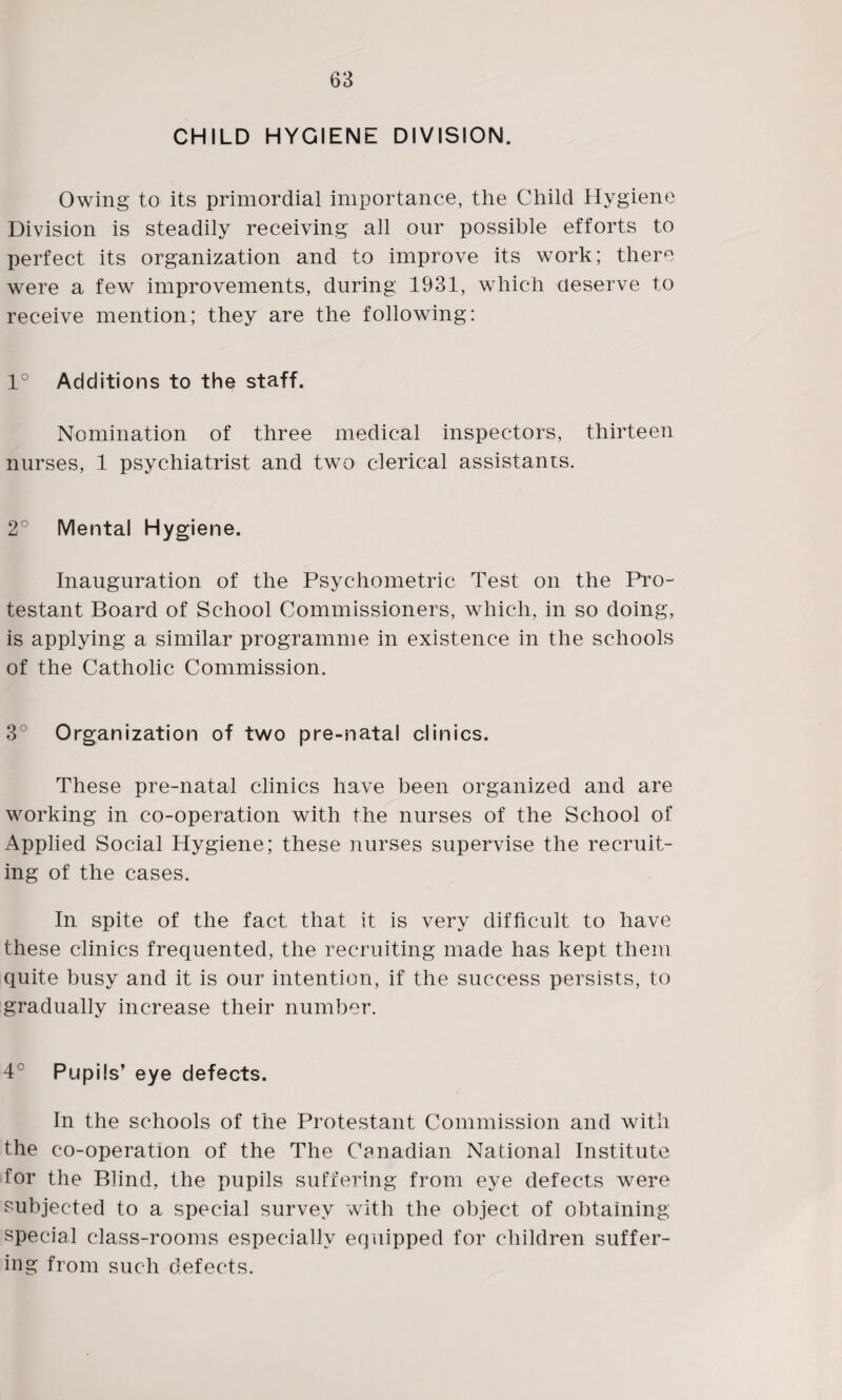 CHILD HYGIENE DIVISION. Owing to its primordial importance, the Child Hygiene Division is steadily receiving all our possible efforts to perfect its organization and to improve its work; there were a few improvements, during 1931, which deserve to receive mention; they are the following: 1° Additions to the staff. Nomination of three medical inspectors, thirteen nurses, 1 psychiatrist and two clerical assistants. 2° Mental Hygiene. Inauguration of the Psychometric Test on the Pro¬ testant Board of School Commissioners, which, in so doing, is applying a similar programme in existence in the schools of the Catholic Commission. 3° Organization of two pre-natal clinics. These pre-natal clinics have been organized and are working in co-operation with the nurses of the School of Applied Social Hygiene; these nurses supervise the recruit¬ ing of the cases. In spite of the fact that it is very difficult to have these clinics frequented, the recruiting made has kept them quite busy and it is our intention, if the success persists, to gradually increase their number. 4° Pupils’ eye defects. In the schools of the Protestant Commission and with the co-operation of the The Canadian National Institute for the Blind, the pupils suffering from eye defects were subjected to a special survey with the object of obtaining special class-rooms especially equipped for children suffer¬ ing from such defects.