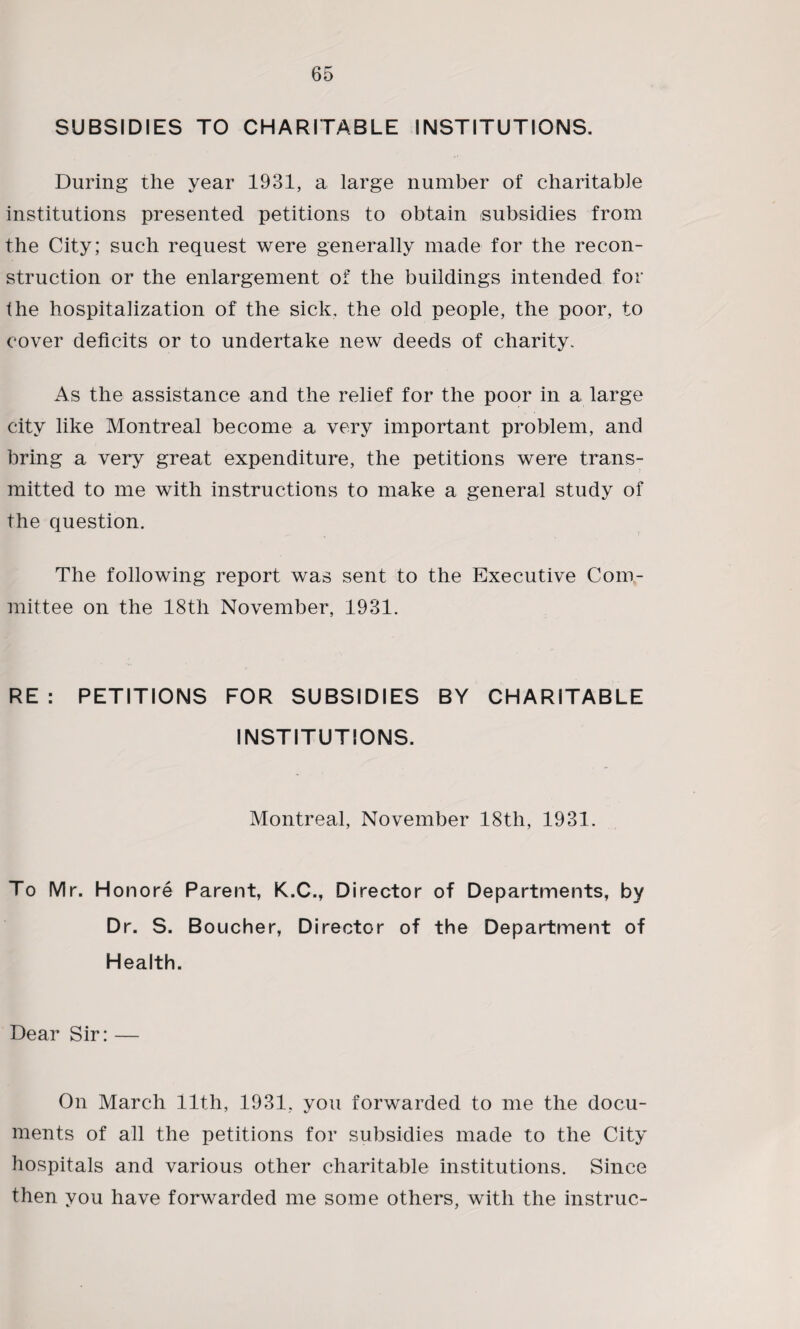 SUBSIDIES TO CHARITABLE INSTITUTIONS. During the year 1931, a large number of charitable institutions presented petitions to obtain subsidies from the City; such request were generally made for the recon¬ struction or the enlargement of the buildings intended for the hospitalization of the sick, the old people, the poor, to cover deficits or to undertake new deeds of charity. As the assistance and the relief for the poor in a large city like Montreal become a very important problem, and bring a very great expenditure, the petitions were trans¬ mitted to me with instructions to make a general study of the question. The following report was sent to the Executive Com¬ mittee on the 18th November, 1931. RE: PETITIONS FOR SUBSIDIES BY CHARITABLE INSTITUTIONS. Montreal, November 18th, 1931. To Mr. Honore Parent, K.C., Director of Departments, by Dr. S. Boucher, Director of the Department of Health. Dear Sir: — On March 11th, 1931, you forwarded to me the docu¬ ments of all the petitions for subsidies made to the City hospitals and various other charitable institutions. Since then you have forwarded me some others, with the instruc-